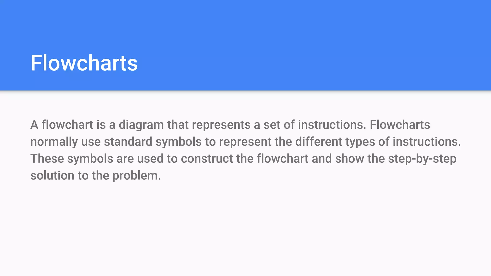 Flowcharts
A flowchart is a diagram that represents a set of instructions. Flowcharts
normally use standard symbols to represent the different types of instructions.
These symbols are used to construct the flowchart and show the step-by-step
solution to the problem.
 