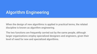 Algorithm Engineering
When the design of new algorithms is applied in practical terms, the related
discipline is known as algorithm engineering.
The two functions are frequently carried out by the same people, although
larger organizations employ specialized designers and engineers, given their
level of need for new and specialized algorithms.
 