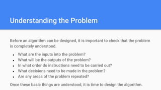Understanding the Problem
Before an algorithm can be designed, it is important to check that the problem
is completely understood.
● What are the inputs into the problem?
● What will be the outputs of the problem?
● In what order do instructions need to be carried out?
● What decisions need to be made in the problem?
● Are any areas of the problem repeated?
Once these basic things are understood, it is time to design the algorithm.
 