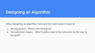 Designing an Algorithm
When designing an algorithm there are two main areas to look at:
● the big picture - What is the final goal?
● the individual stages – What hurdles need to be overcome on the way to
the goal?
 