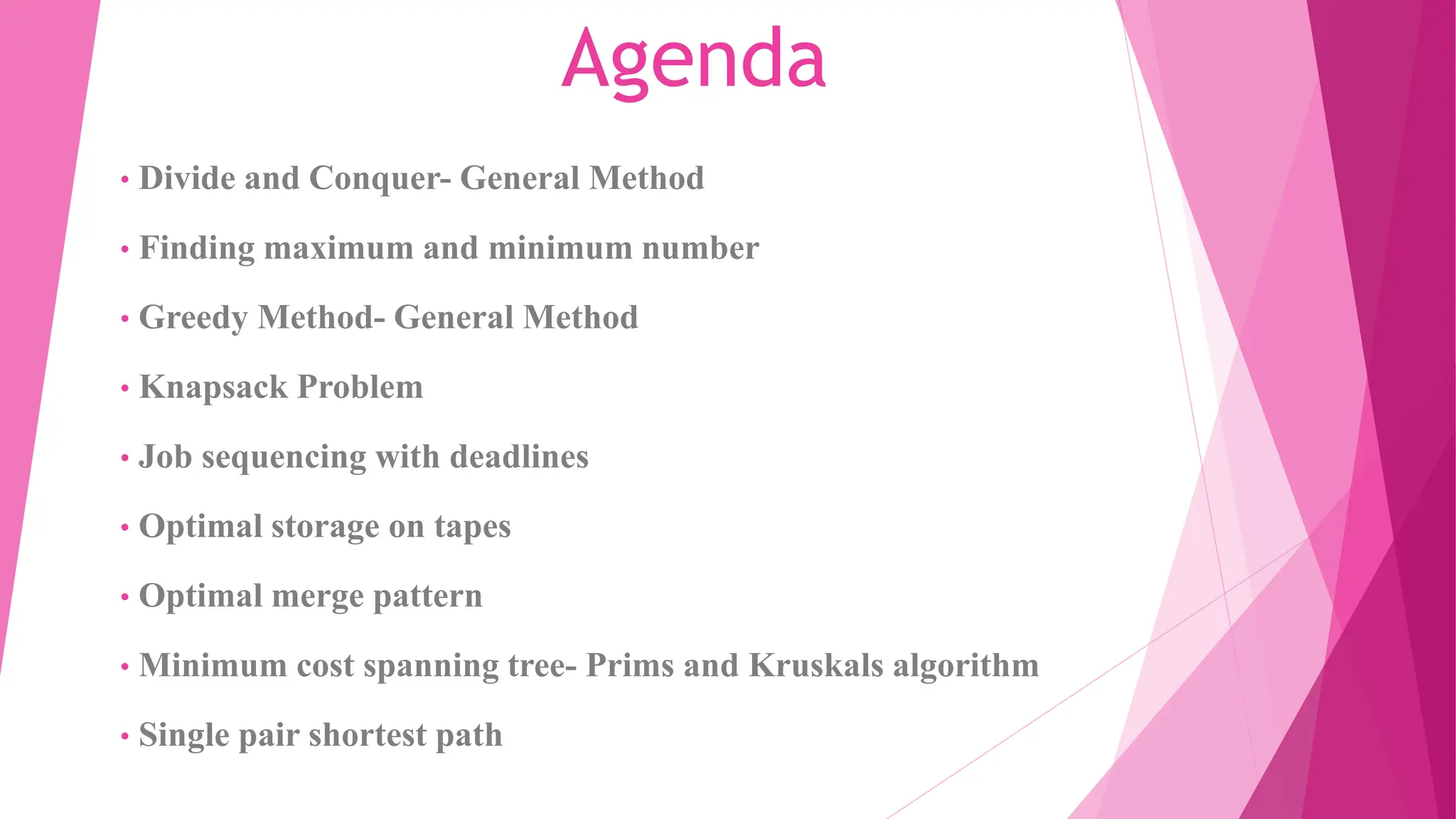 Agenda • Divide and Conquer- General Method • Finding maximum and minimum number • Greedy Method- General Method • Knapsack Problem • Job sequencing with deadlines • Optimal storage on tapes • Optimal merge pattern • Minimum cost spanning tree- Prims and Kruskals algorithm • Single pair shortest path 