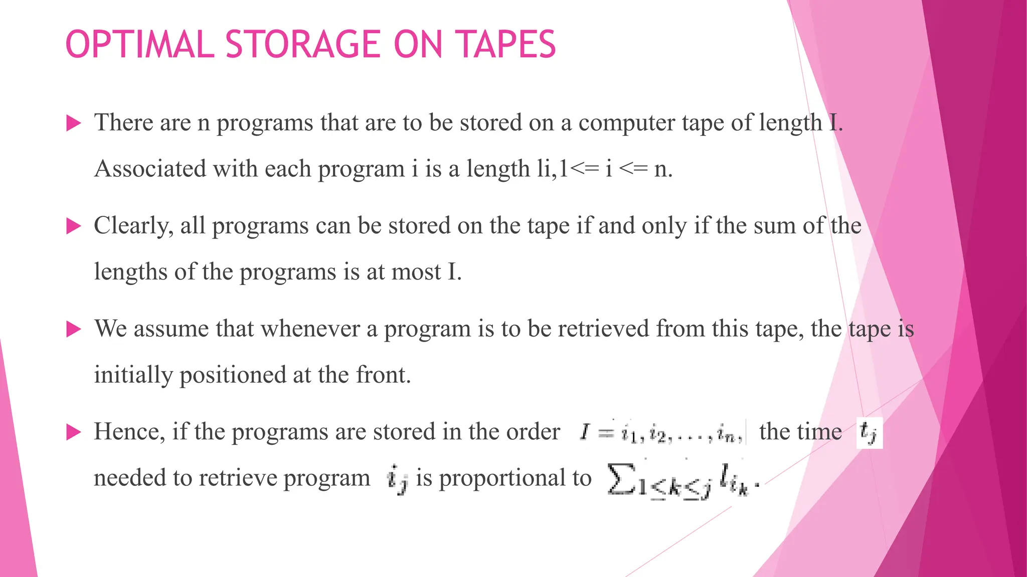 OPTIMAL STORAGE ON TAPES  There are n programs that are to be stored on a computer tape of length I. Associated with each program i is a length li,1<= i <= n.  Clearly, all programs can be stored on the tape if and only if the sum of the lengths of the programs is at most I.  We assume that whenever a program is to be retrieved from this tape, the tape is initially positioned at the front.  Hence, if the programs are stored in the order the time needed to retrieve program is proportional to 
