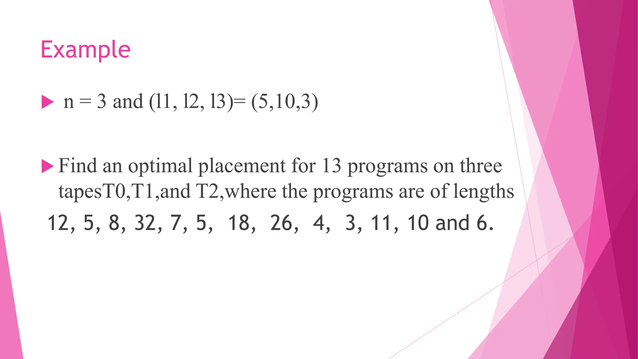 Example  n = 3 and (l1, l2, l3)= (5,10,3)  Find an optimal placement for 13 programs on three tapesT0,T1,and T2,where the programs are of lengths 12, 5, 8, 32, 7, 5, 18, 26, 4, 3, 11, 10 and 6. 