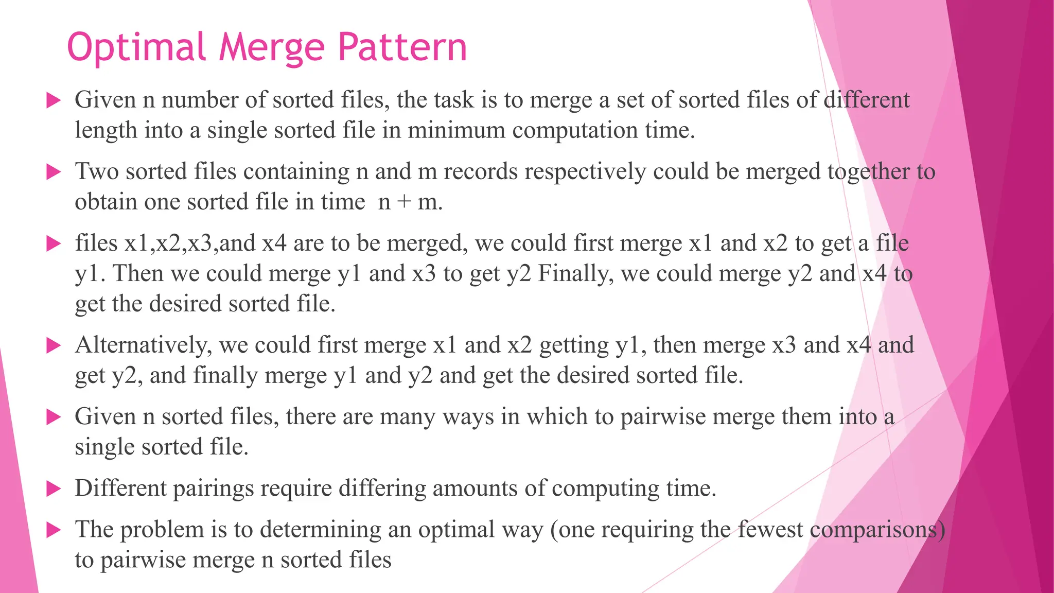 Optimal Merge Pattern  Given n number of sorted files, the task is to merge a set of sorted files of different length into a single sorted file in minimum computation time.  Two sorted files containing n and m records respectively could be merged together to obtain one sorted file in time n + m.  files x1,x2,x3,and x4 are to be merged, we could first merge x1 and x2 to get a file y1. Then we could merge y1 and x3 to get y2 Finally, we could merge y2 and x4 to get the desired sorted file.  Alternatively, we could first merge x1 and x2 getting y1, then merge x3 and x4 and get y2, and finally merge y1 and y2 and get the desired sorted file.  Given n sorted files, there are many ways in which to pairwise merge them into a single sorted file.  Different pairings require differing amounts of computing time.  The problem is to determining an optimal way (one requiring the fewest comparisons) to pairwise merge n sorted files 