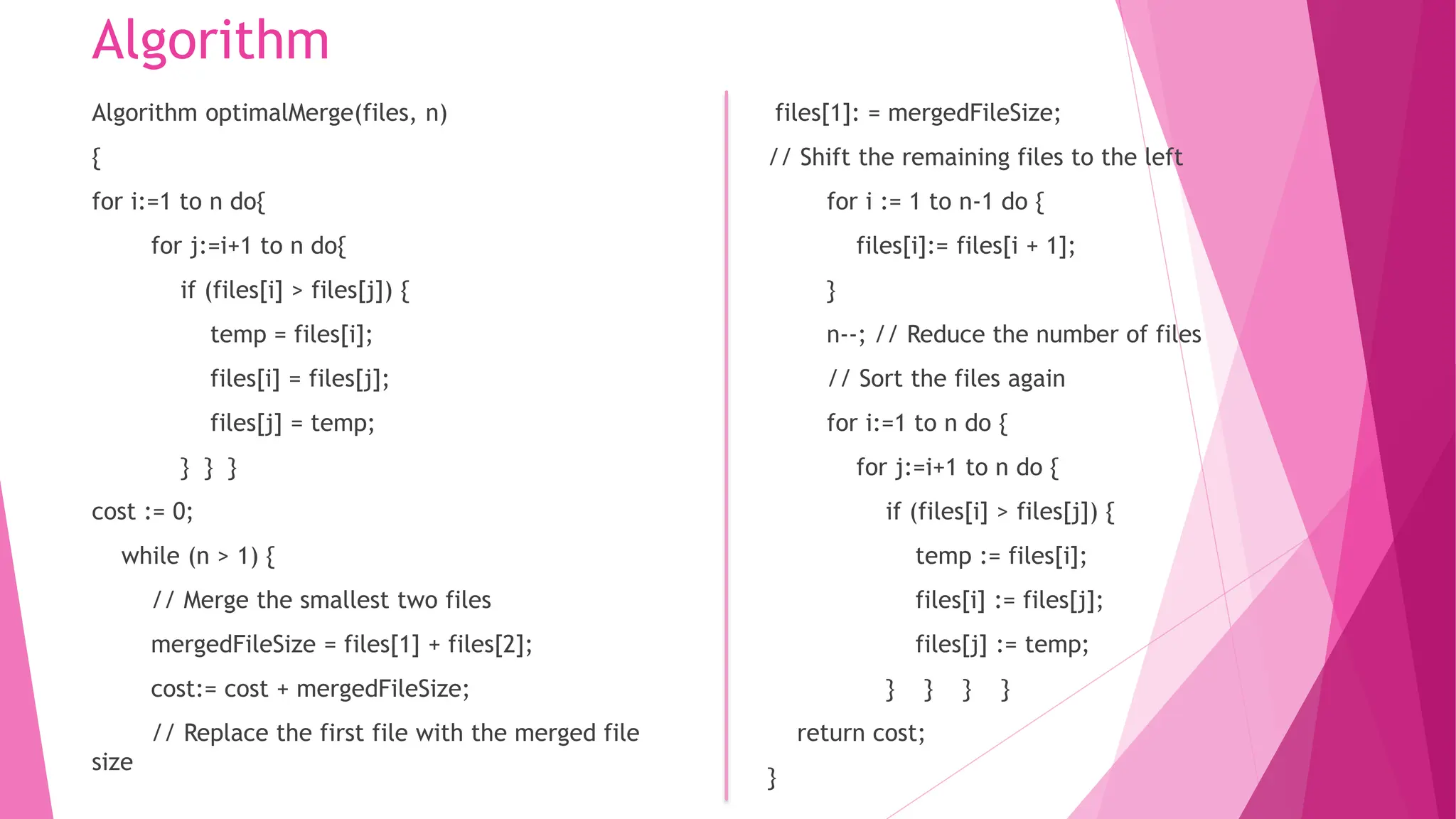 Algorithm Algorithm optimalMerge(files, n) { for i:=1 to n do{ for j:=i+1 to n do{ if (files[i] > files[j]) { temp = files[i]; files[i] = files[j]; files[j] = temp; } } } cost := 0; while (n > 1) { // Merge the smallest two files mergedFileSize = files[1] + files[2]; cost:= cost + mergedFileSize; // Replace the first file with the merged file size files[1]: = mergedFileSize; // Shift the remaining files to the left for i := 1 to n-1 do { files[i]:= files[i + 1]; } n--; // Reduce the number of files // Sort the files again for i:=1 to n do { for j:=i+1 to n do { if (files[i] > files[j]) { temp := files[i]; files[i] := files[j]; files[j] := temp; } } } } return cost; } 