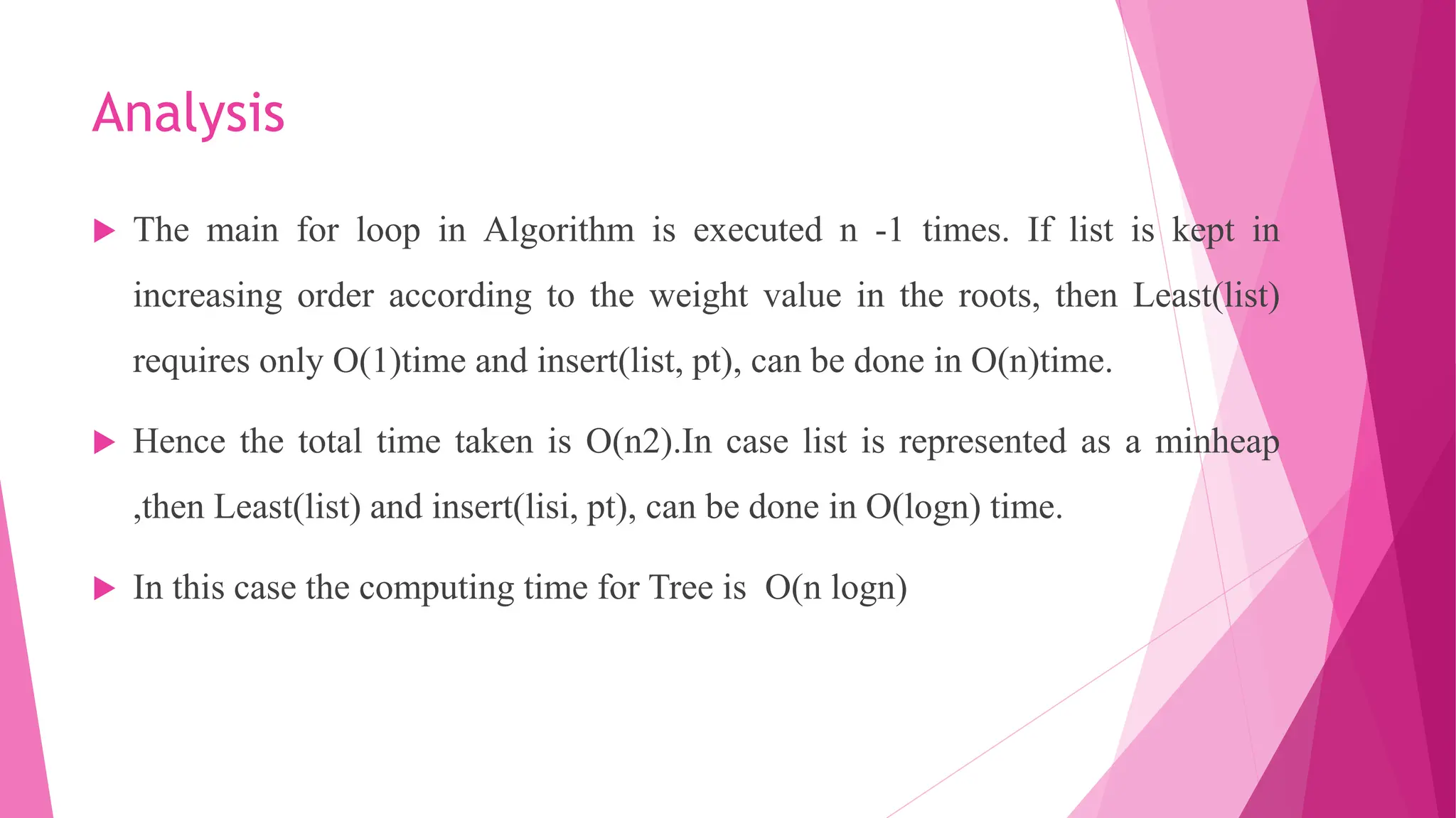 Analysis  The main for loop in Algorithm is executed n -1 times. If list is kept in increasing order according to the weight value in the roots, then Least(list) requires only O(1)time and insert(list, pt), can be done in O(n)time.  Hence the total time taken is O(n2).In case list is represented as a minheap ,then Least(list) and insert(lisi, pt), can be done in O(logn) time.  In this case the computing time for Tree is O(n logn) 