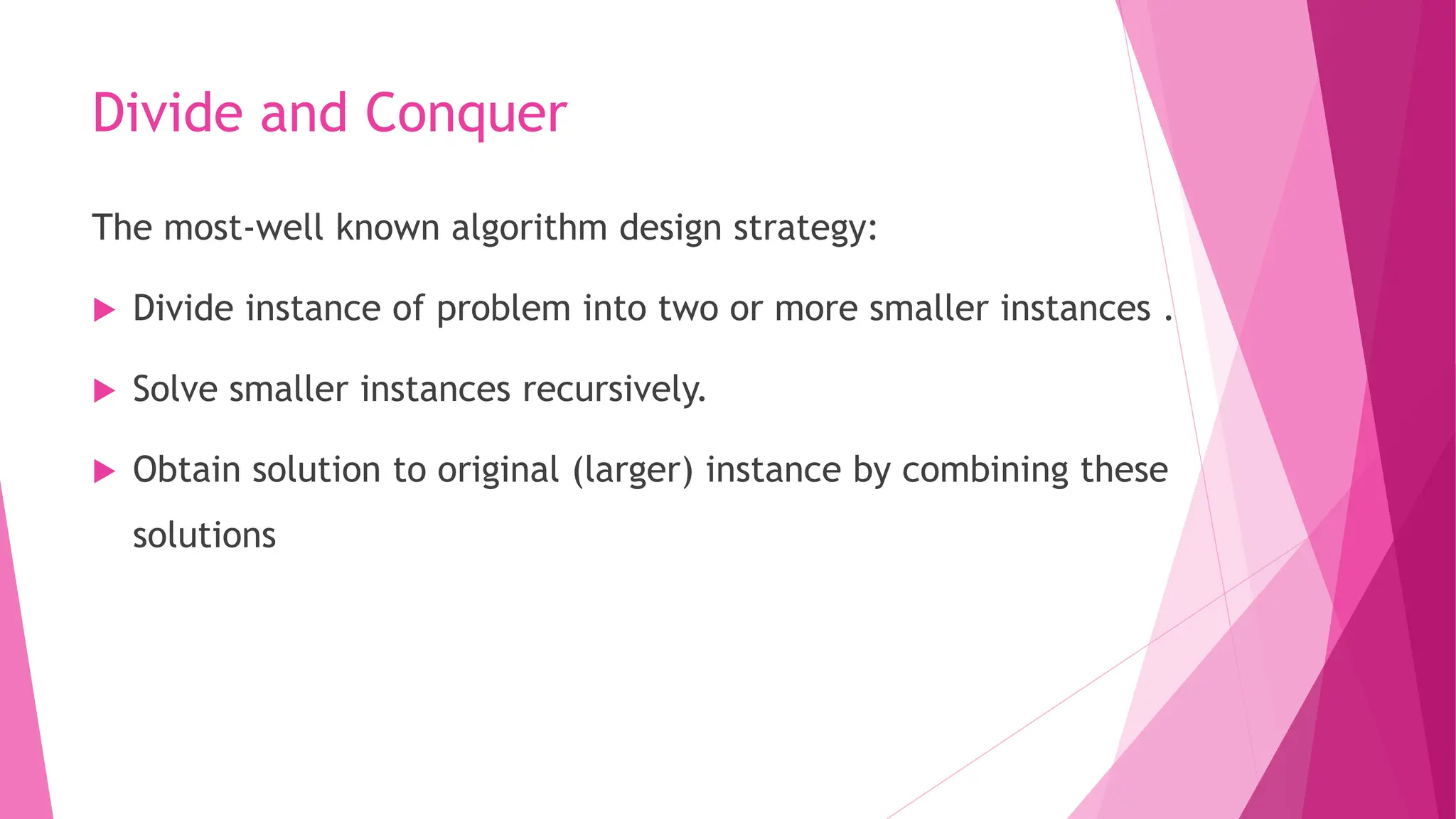 Divide and Conquer The most-well known algorithm design strategy:  Divide instance of problem into two or more smaller instances .  Solve smaller instances recursively.  Obtain solution to original (larger) instance by combining these solutions 