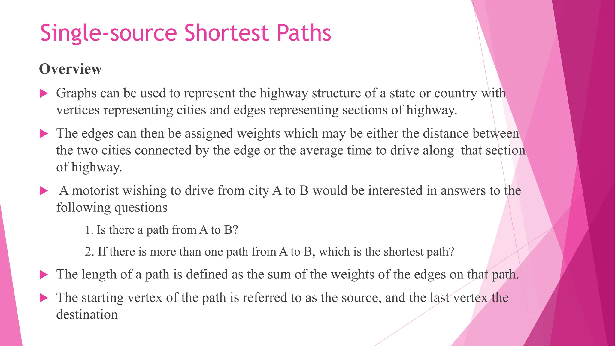Single-source Shortest Paths Overview  Graphs can be used to represent the highway structure of a state or country with vertices representing cities and edges representing sections of highway.  The edges can then be assigned weights which may be either the distance between the two cities connected by the edge or the average time to drive along that section of highway.  A motorist wishing to drive from city A to B would be interested in answers to the following questions 1. Is there a path from A to B? 2. If there is more than one path from A to B, which is the shortest path?  The length of a path is defined as the sum of the weights of the edges on that path.  The starting vertex of the path is referred to as the source, and the last vertex the destination 