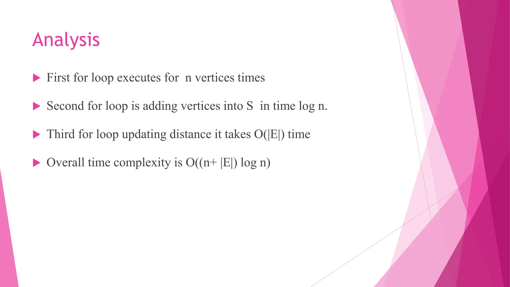 Analysis  First for loop executes for n vertices times  Second for loop is adding vertices into S in time log n.  Third for loop updating distance it takes O(|E|) time  Overall time complexity is O((n+ |E|) log n) 