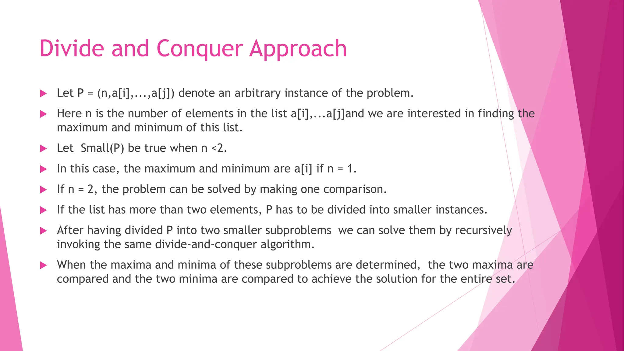 Divide and Conquer Approach  Let P = (n,a[i],...,a[j]) denote an arbitrary instance of the problem.  Here n is the number of elements in the list a[i],...a[j]and we are interested in finding the maximum and minimum of this list.  Let Small(P) be true when n <2.  In this case, the maximum and minimum are a[i] if n = 1.  If n = 2, the problem can be solved by making one comparison.  If the list has more than two elements, P has to be divided into smaller instances.  After having divided P into two smaller subproblems we can solve them by recursively invoking the same divide-and-conquer algorithm.  When the maxima and minima of these subproblems are determined, the two maxima are compared and the two minima are compared to achieve the solution for the entire set. 