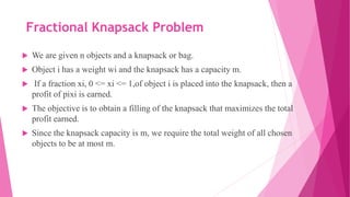 Fractional Knapsack Problem
 We are given n objects and a knapsack or bag.
 Object i has a weight wi and the knapsack has a capacity m.
 If a fraction xi, 0 <= xi <= 1,of object i is placed into the knapsack, then a
profit of pixi is earned.
 The objective is to obtain a filling of the knapsack that maximizes the total
profit earned.
 Since the knapsack capacity is m, we require the total weight of all chosen
objects to be at most m.
 