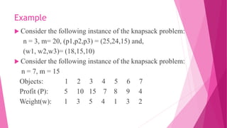 Example
 Consider the following instance of the knapsack problem:
n = 3, m= 20, (p1,p2,p3) = (25,24,15) and,
(w1, w2,w3)= (18,15,10)
 Consider the following instance of the knapsack problem:
n = 7, m = 15
Objects: 1 2 3 4 5 6 7
Profit (P): 5 10 15 7 8 9 4
Weight(w): 1 3 5 4 1 3 2
 
