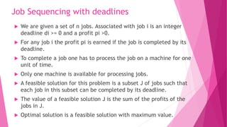 Job Sequencing with deadlines
 We are given a set of n jobs. Associated with job i is an integer
deadline di >= 0 and a profit pi >0.
 For any job i the profit pi is earned if the job is completed by its
deadline.
 To complete a job one has to process the job on a machine for one
unit of time.
 Only one machine is available for processing jobs.
 A feasible solution for this problem is a subset J of jobs such that
each job in this subset can be completed by its deadline.
 The value of a feasible solution J is the sum of the profits of the
jobs in J.
 Optimal solution is a feasible solution with maximum value.
 