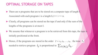 OPTIMAL STORAGE ON TAPES
 There are n programs that are to be stored on a computer tape of length I.
Associated with each program i is a length li,1<= i <= n.
 Clearly, all programs can be stored on the tape if and only if the sum of the
lengths of the programs is at most I.
 We assume that whenever a program is to be retrieved from this tape, the tape is
initially positioned at the front.
 Hence, if the programs are stored in the order the time
needed to retrieve program is proportional to
 