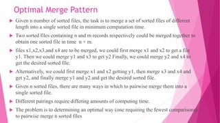 Optimal Merge Pattern
 Given n number of sorted files, the task is to merge a set of sorted files of different
length into a single sorted file in minimum computation time.
 Two sorted files containing n and m records respectively could be merged together to
obtain one sorted file in time n + m.
 files x1,x2,x3,and x4 are to be merged, we could first merge x1 and x2 to get a file
y1. Then we could merge y1 and x3 to get y2 Finally, we could merge y2 and x4 to
get the desired sorted file.
 Alternatively, we could first merge x1 and x2 getting y1, then merge x3 and x4 and
get y2, and finally merge y1 and y2 and get the desired sorted file.
 Given n sorted files, there are many ways in which to pairwise merge them into a
single sorted file.
 Different pairings require differing amounts of computing time.
 The problem is to determining an optimal way (one requiring the fewest comparisons)
to pairwise merge n sorted files
 