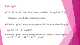 Example
 The files x1,x2, and x3 are three sorted files of length30, 20,and
10 records each, find optimal merge tree.
 Find an optimal binary merge pattern for five files whose lengths
are 20, 30, 10, 5 and 30.
 Find an optimal binary merge pattern for ten files whose lengths
are 28, 32, 12, 5, 84, 53, 91, 35, 3 and 11
 