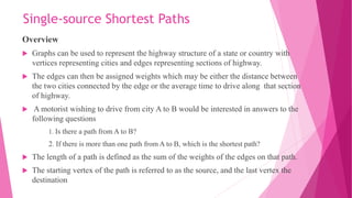 Single-source Shortest Paths
Overview
 Graphs can be used to represent the highway structure of a state or country with
vertices representing cities and edges representing sections of highway.
 The edges can then be assigned weights which may be either the distance between
the two cities connected by the edge or the average time to drive along that section
of highway.
 A motorist wishing to drive from city A to B would be interested in answers to the
following questions
1. Is there a path from A to B?
2. If there is more than one path from A to B, which is the shortest path?
 The length of a path is defined as the sum of the weights of the edges on that path.
 The starting vertex of the path is referred to as the source, and the last vertex the
destination
 