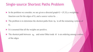 Single-source Shortest Paths Problem
 In the problem we consider, we are given a directed graph G = (V, E), a weighting
function cost for the edges of G, and a source vertex .
 The problem is to determine the shortest paths from to all the remaining vertices of
G.
 It is assumed that all the weights are positive.
 The shortest path between and some Other node is an ordering among a subset
of the edges
 