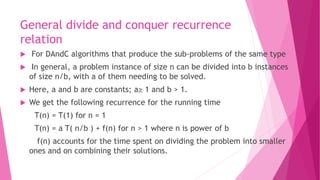 General divide and conquer recurrence
relation
 For DAndC algorithms that produce the sub-problems of the same type
 In general, a problem instance of size n can be divided into b instances
of size n/b, with a of them needing to be solved.
 Here, a and b are constants; a≥ 1 and b > 1.
 We get the following recurrence for the running time
T(n) = T(1) for n = 1
T(n) = a T( n/b ) + f(n) for n > 1 where n is power of b
f(n) accounts for the time spent on dividing the problem into smaller
ones and on combining their solutions.
 