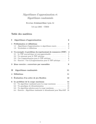 Algorithmes d’approximation et
                  Algorithmes randomis´s
                                       e
                    Nicolas.Schabanel@ens-lyon.fr

                           5-6 mai 2003 – CIRM


Table des mati`res
              e

I    Algorithmes d’approximation                                             2

1 Pr´liminaires et d´ﬁnitions
     e               e                                                       2
  1.1 Algorithmes d’approximation vs algorithmes exacts . . . . . . .        2
  1.2 Vocabulaire et d´ﬁnitions . . . . . . . . . . . . . . . . . . . . .
                      e                                                      2

2 Un exemple : le probl`me du repr´sentant de commerce (TSP)
                        e            e                                       4
  2.1 Le TSP non-m´trique est non-approximable . . . . . . . . . . .
                    e                                                        5
  2.2 Un minorant pour le TSP m´trique . . . . . . . . . . . . . . . .
                                 e                                           5
  2.3 Une 2-approximation pour le TSP m´trique . . . . . . . . . . .
                                         e                                   6
  2.4 Exercice : Une 3/2-approximation pour le TSP m´trique . . . .
                                                      e                      7

3 2`me exercice : couverture par ensembles
   e                                                                         9


II   Algorithmes randomis´s
                         e                                                  11

4 D´ﬁnitions
   e                                                                        11

  ´
5 Evaluation d’un arbre de jeu Bool´en
                                   e                                        12

6 Le probl`me de la coupe maximum
          e                                                                 14
  6.1 Un algorithme randomis´ pour la coupe maximum . . . . . . .
                              e                                             14
  6.2 Un paradigme de d´randomisation . . . . . . . . . . . . . . . .
                         e                                                  15
  6.3 Un algorithme glouton pour la coupe maximum . . . . . . . . .         17
  6.4 Exercice : Algorithme randomis´ et d´randomis´ pour Max-SAT
                                    e     e        e                        18




                                      1
 