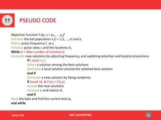 BAT ALGORITHMMaster IMI
PSEUDO CODE
10
Objective function f (x), x = (x1, ...,xd)T
Initialize the bat population xi (i = 1,2, ...,n) and vi
Define pulse frequency fi at xi
Initialize pulse rates ri and the loudness Ai
While (t < Max number of iterations)
Generate new solutions by adjusting frequency, and updating velocities and locations/solutions
if ( rand > ri )
Select a solution among the best solutions
Generate a local solution around the selected best solution
end if
Generate a new solution by flying randomly
if (rand <Ai & f (xi) < f (x∗))
Accept the new solutions
Increase ri and reduce Ai
end if
Rank the bats and find the current best x∗
end while
 