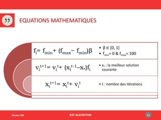 BAT ALGORITHMMaster IMI
EQUATIONS MATHEMATIQUES
11
fi= fmin+ (fmax− fmin)β
vi
t+1= vi
t+ (xi
t-1–x*)fi
xi
t+1= xi
t+ vi
t
• β ∈ [0, 1]
• fmin= 0 & fmax= 100
• x* : la meilleur solution
courante
• t : nombre des itérations
 
