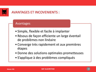 AVANTAGES ET INCOVENIENTS :
• Simple, flexible et facile à implanter
• Résous de façon efficiente un large éventail
de problèmes non linéaire
• Converge très rapidement et aux premières
étapes
• Donne des solutions optimales prometteuses
• S’applique à des problèmes compliqués
Avantages
BAT ALGORITHM 13Master IMI
 