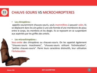 CHAUVE-SOURIS VS MICROCHIROPTERES
BAT ALGORITHM 3Master IMI
• Les chiroptères :
appelés couramment chauves-souris, seuls mammifères à pouvoir voler, Ils
se déplacent dans les airs grâce à une aile formée d'une membrane de peau
entre le corps, les membres et les doigts. Ils se reposent en se suspendant
aux aspérités par les griffes des orteils.
• Les microchiroptères :
Sous-ordre des chiroptères ou chauves-souris. On les appelait également
"chauves-souris insectivores", "chauves-souris utilisant l'écholocation",
"petites chauves-souris". Parmi leurs caractères distinctifs, leur utilisation
l'écholocation.
 