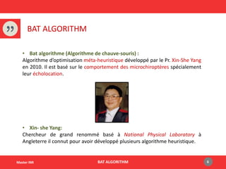 BAT ALGORITHM
BAT ALGORITHM 6Master IMI
• Bat algorithme (Algorithme de chauve-souris) :
Algorithme d’optimisation méta-heuristique développé par le Pr. Xin-She Yang
en 2010. Il est basé sur le comportement des microchiroptères spécialement
leur écholocation.
• Xin- she Yang:
Chercheur de grand renommé basé à National Physical Laboratory à
Angleterre il connut pour avoir développé plusieurs algorithme heuristique.
 