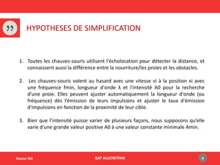 BAT ALGORITHMMaster IMI
HYPOTHESES DE SIMPLIFICATION
1. Toutes les chauves-souris utilisent l'écholocation pour détecter la distance, et
connaissent aussi la différence entre la nourriture/les proies et les obstacles.
2. Les chauves-souris volent au hasard avec une vitesse vi à la position xi avec
une fréquence fmin, longueur d'onde λ et l'intensité A0 pour la recherche
d'une proie. Elles peuvent ajuster automatiquement la longueur d'onde (ou
fréquence) dès l’émission de leurs impulsions et ajuster le taux d'émission
d'impulsions en fonction de la proximité de leur cible.
3. Bien que l’intensité puisse varier de plusieurs façons, nous supposons qu’elle
varie d'une grande valeur positive A0 à une valeur constante minimale Amin.
9
 