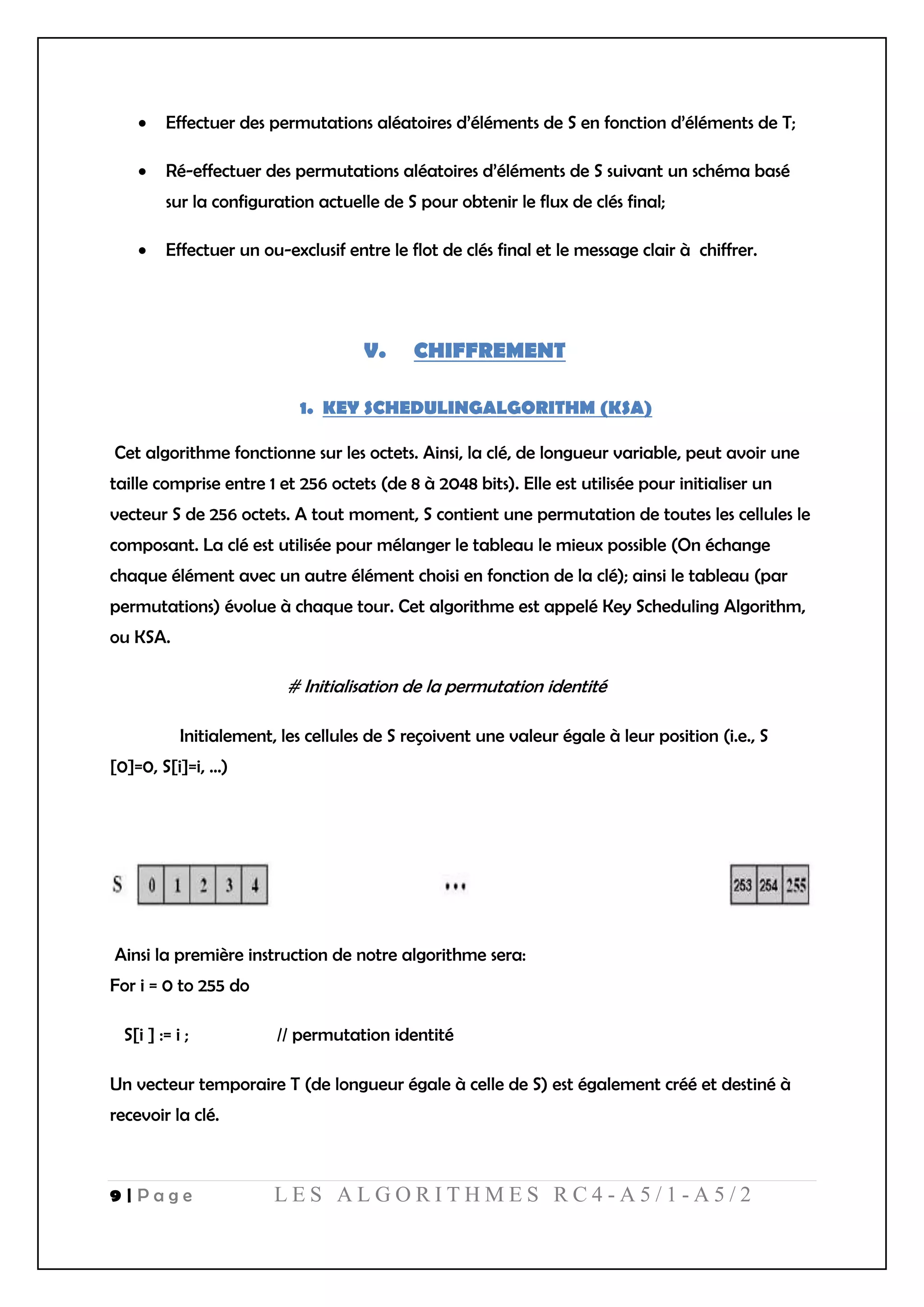 9 | P a g e L E S A L G O R I T H M E S R C 4 - A 5 / 1 - A 5 / 2
 Effectuer des permutations aléatoires d’éléments de S en fonction d’éléments de T;
 Ré-effectuer des permutations aléatoires d’éléments de S suivant un schéma basé
sur la configuration actuelle de S pour obtenir le flux de clés final;
 Effectuer un ou-exclusif entre le flot de clés final et le message clair à chiffrer.
V. CHIFFREMENT
1. KEY SCHEDULINGALGORITHM (KSA)
Cet algorithme fonctionne sur les octets. Ainsi, la clé, de longueur variable, peut avoir une
taille comprise entre 1 et 256 octets (de 8 à 2048 bits). Elle est utilisée pour initialiser un
vecteur S de 256 octets. A tout moment, S contient une permutation de toutes les cellules le
composant. La clé est utilisée pour mélanger le tableau le mieux possible (On échange
chaque élément avec un autre élément choisi en fonction de la clé); ainsi le tableau (par
permutations) évolue à chaque tour. Cet algorithme est appelé Key Scheduling Algorithm,
ou KSA.
# Initialisation de la permutation identité
Initialement, les cellules de S reçoivent une valeur égale à leur position (i.e., S
[0]=0, S[i]=i, ...)
Ainsi la première instruction de notre algorithme sera:
For i = 0 to 255 do
S[i ] := i ; // permutation identité
Un vecteur temporaire T (de longueur égale à celle de S) est également créé et destiné à
recevoir la clé.
 