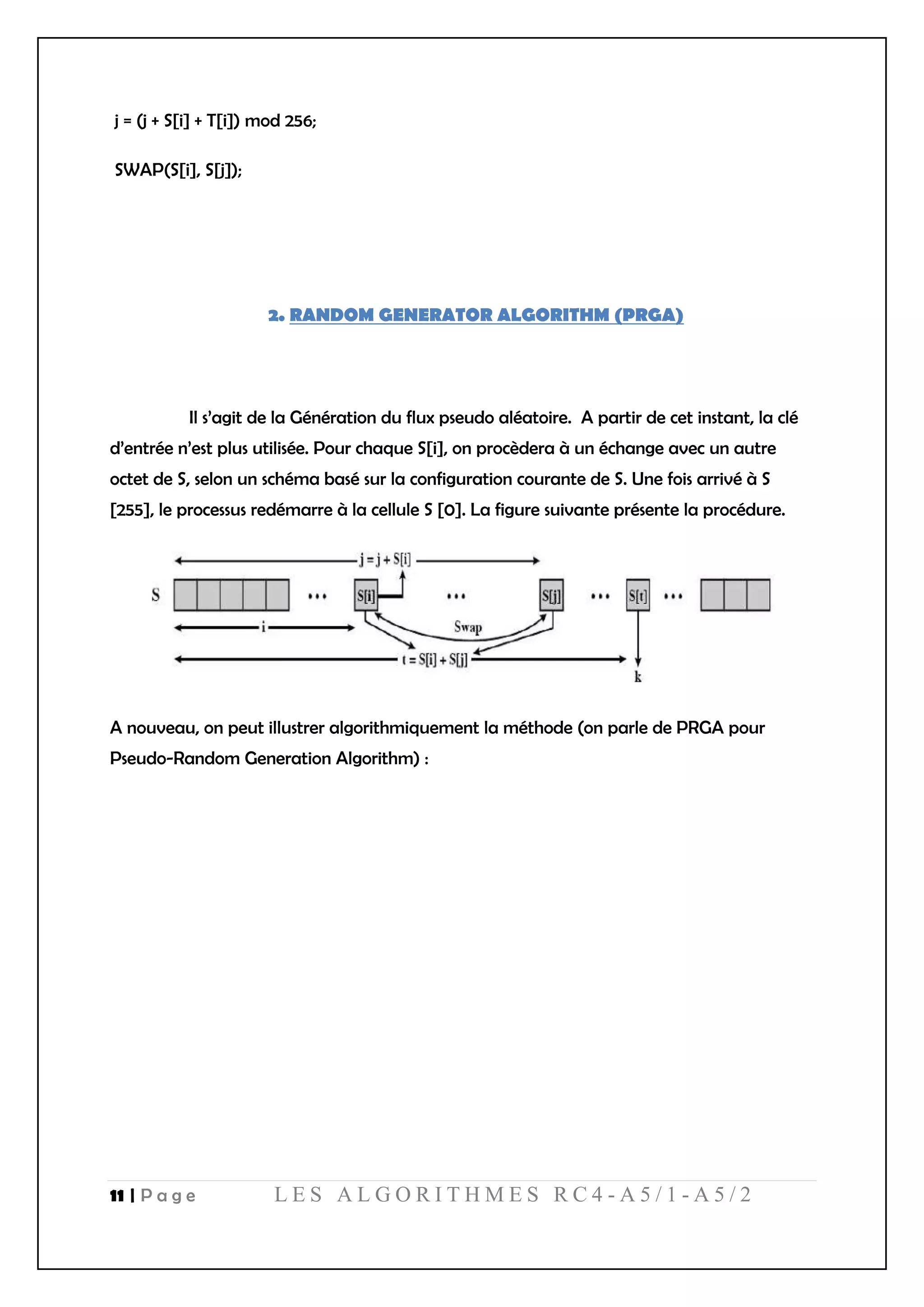 11 | P a g e L E S A L G O R I T H M E S R C 4 - A 5 / 1 - A 5 / 2
j = (j + S[i] + T[i]) mod 256;
SWAP(S[i], S[j]);
2. RANDOM GENERATOR ALGORITHM (PRGA)
Il s’agit de la Génération du flux pseudo aléatoire. A partir de cet instant, la clé
d’entrée n’est plus utilisée. Pour chaque S[i], on procèdera à un échange avec un autre
octet de S, selon un schéma basé sur la configuration courante de S. Une fois arrivé à S
[255], le processus redémarre à la cellule S [0]. La figure suivante présente la procédure.
A nouveau, on peut illustrer algorithmiquement la méthode (on parle de PRGA pour
Pseudo-Random Generation Algorithm) :
 