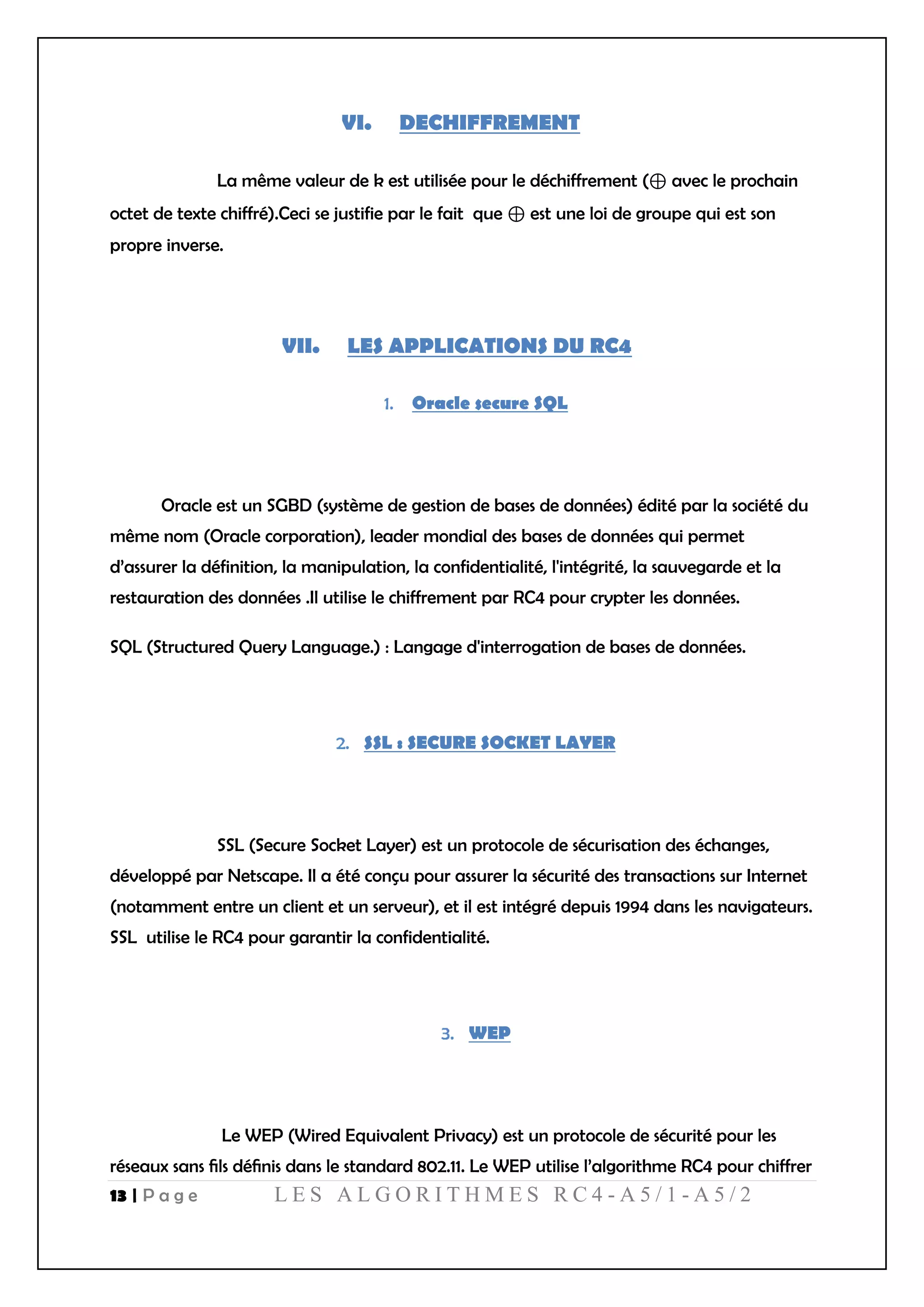 13 | P a g e L E S A L G O R I T H M E S R C 4 - A 5 / 1 - A 5 / 2
VI. DECHIFFREMENT
La même valeur de k est utilisée pour le déchiffrement (⊕ avec le prochain
octet de texte chiffré).Ceci se justifie par le fait que ⊕ est une loi de groupe qui est son
propre inverse.
VII. LES APPLICATIONS DU RC4
Oracle secure SQL
Oracle est un SGBD (système de gestion de bases de données) édité par la société du
même nom (Oracle corporation), leader mondial des bases de données qui permet
d’assurer la définition, la manipulation, la confidentialité, l'intégrité, la sauvegarde et la
restauration des données .Il utilise le chiffrement par RC4 pour crypter les données.
SQL (Structured Query Language.) : Langage d'interrogation de bases de données.
SSL : SECURE SOCKET LAYER
SSL (Secure Socket Layer) est un protocole de sécurisation des échanges,
développé par Netscape. Il a été conçu pour assurer la sécurité des transactions sur Internet
(notamment entre un client et un serveur), et il est intégré depuis 1994 dans les navigateurs.
SSL utilise le RC4 pour garantir la confidentialité.
WEP
Le WEP (Wired Equivalent Privacy) est un protocole de sécurité pour les
réseaux sans ﬁls déﬁnis dans le standard 802.11. Le WEP utilise l’algorithme RC4 pour chiffrer
 