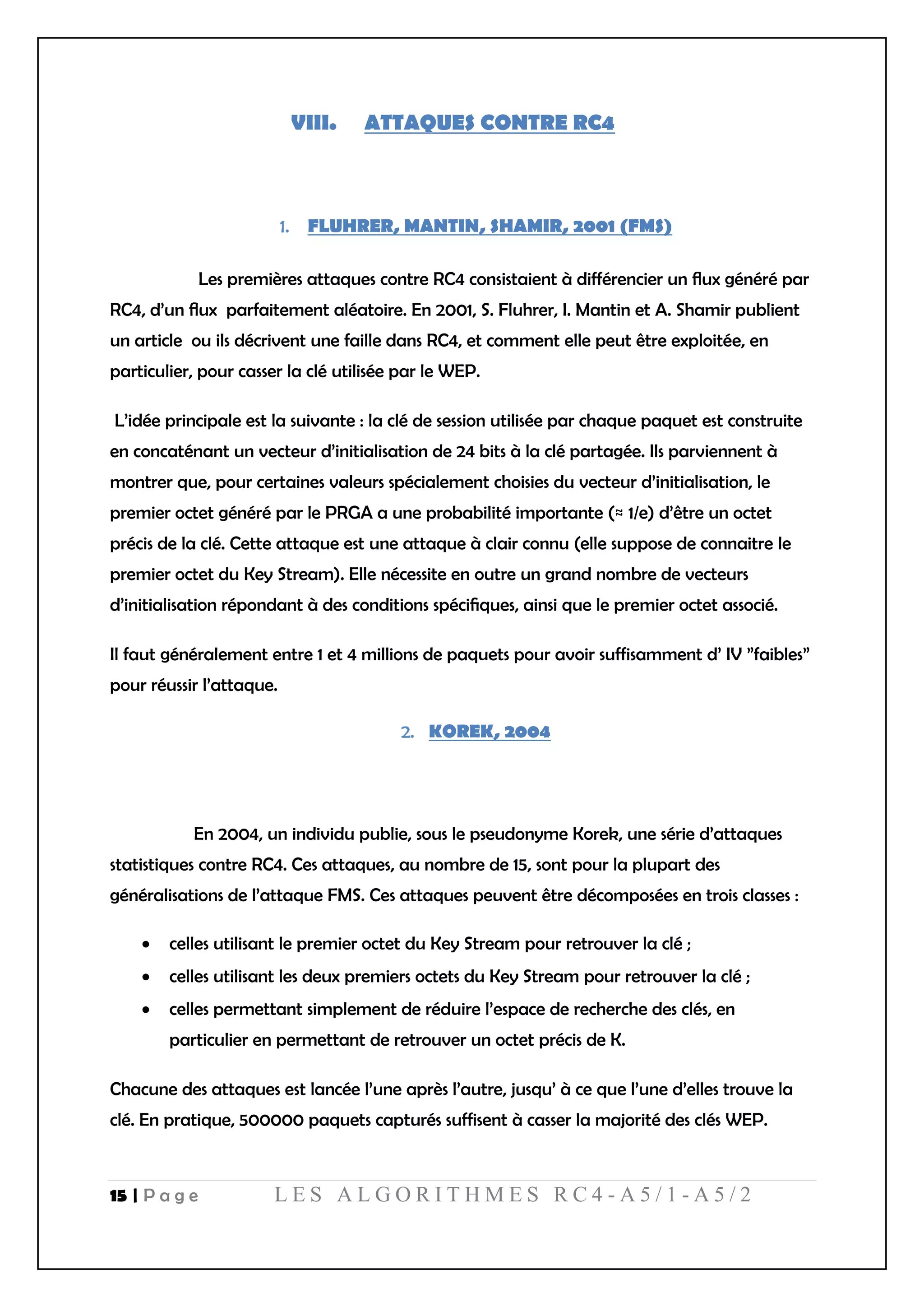 15 | P a g e L E S A L G O R I T H M E S R C 4 - A 5 / 1 - A 5 / 2
VIII. ATTAQUES CONTRE RC4
FLUHRER, MANTIN, SHAMIR, 2001 (FMS)
Les premières attaques contre RC4 consistaient à différencier un ﬂux généré par
RC4, d’un ﬂux parfaitement aléatoire. En 2001, S. Fluhrer, I. Mantin et A. Shamir publient
un article ou ils décrivent une faille dans RC4, et comment elle peut être exploitée, en
particulier, pour casser la clé utilisée par le WEP.
L’idée principale est la suivante : la clé de session utilisée par chaque paquet est construite
en concaténant un vecteur d’initialisation de 24 bits à la clé partagée. Ils parviennent à
montrer que, pour certaines valeurs spécialement choisies du vecteur d’initialisation, le
premier octet généré par le PRGA a une probabilité importante (≈ 1/e) d’être un octet
précis de la clé. Cette attaque est une attaque à clair connu (elle suppose de connaitre le
premier octet du Key Stream). Elle nécessite en outre un grand nombre de vecteurs
d’initialisation répondant à des conditions spéciﬁques, ainsi que le premier octet associé.
Il faut généralement entre 1 et 4 millions de paquets pour avoir suffisamment d’ IV ”faibles”
pour réussir l’attaque.
KOREK, 2004
En 2004, un individu publie, sous le pseudonyme Korek, une série d’attaques
statistiques contre RC4. Ces attaques, au nombre de 15, sont pour la plupart des
généralisations de l’attaque FMS. Ces attaques peuvent être décomposées en trois classes :
 celles utilisant le premier octet du Key Stream pour retrouver la clé ;
 celles utilisant les deux premiers octets du Key Stream pour retrouver la clé ;
 celles permettant simplement de réduire l’espace de recherche des clés, en
particulier en permettant de retrouver un octet précis de K.
Chacune des attaques est lancée l’une après l’autre, jusqu’ à ce que l’une d’elles trouve la
clé. En pratique, 500000 paquets capturés suffisent à casser la majorité des clés WEP.
 