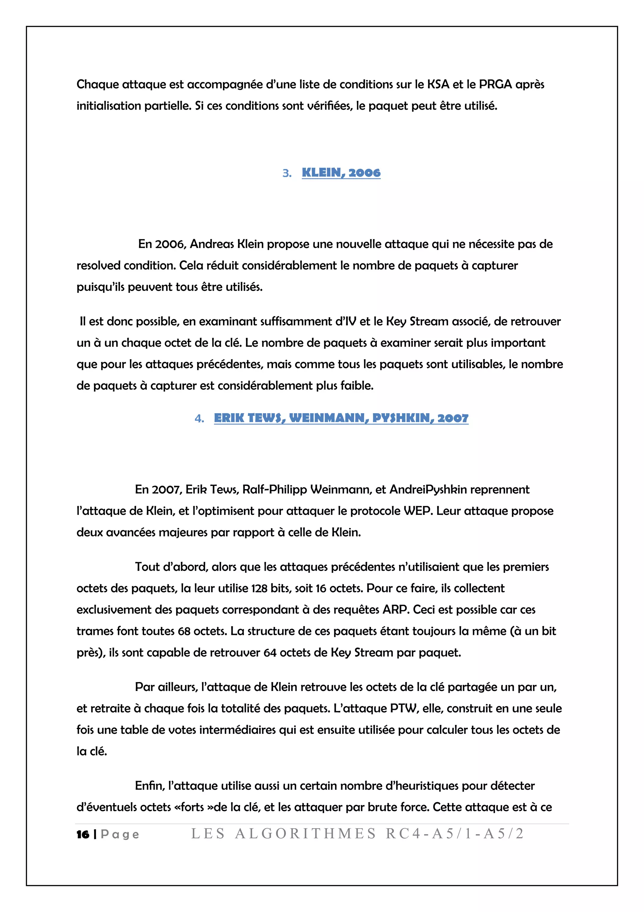 16 | P a g e L E S A L G O R I T H M E S R C 4 - A 5 / 1 - A 5 / 2
Chaque attaque est accompagnée d’une liste de conditions sur le KSA et le PRGA après
initialisation partielle. Si ces conditions sont vériﬁées, le paquet peut être utilisé.
KLEIN, 2006
En 2006, Andreas Klein propose une nouvelle attaque qui ne nécessite pas de
resolved condition. Cela réduit considérablement le nombre de paquets à capturer
puisqu’ils peuvent tous être utilisés.
Il est donc possible, en examinant suffisamment d’IV et le Key Stream associé, de retrouver
un à un chaque octet de la clé. Le nombre de paquets à examiner serait plus important
que pour les attaques précédentes, mais comme tous les paquets sont utilisables, le nombre
de paquets à capturer est considérablement plus faible.
ERIK TEWS, WEINMANN, PYSHKIN, 2007
En 2007, Erik Tews, Ralf-Philipp Weinmann, et AndreiPyshkin reprennent
l’attaque de Klein, et l’optimisent pour attaquer le protocole WEP. Leur attaque propose
deux avancées majeures par rapport à celle de Klein.
Tout d’abord, alors que les attaques précédentes n’utilisaient que les premiers
octets des paquets, la leur utilise 128 bits, soit 16 octets. Pour ce faire, ils collectent
exclusivement des paquets correspondant à des requêtes ARP. Ceci est possible car ces
trames font toutes 68 octets. La structure de ces paquets étant toujours la même (à un bit
près), ils sont capable de retrouver 64 octets de Key Stream par paquet.
Par ailleurs, l’attaque de Klein retrouve les octets de la clé partagée un par un,
et retraite à chaque fois la totalité des paquets. L’attaque PTW, elle, construit en une seule
fois une table de votes intermédiaires qui est ensuite utilisée pour calculer tous les octets de
la clé.
Enﬁn, l’attaque utilise aussi un certain nombre d’heuristiques pour détecter
d’éventuels octets «forts »de la clé, et les attaquer par brute force. Cette attaque est à ce
 