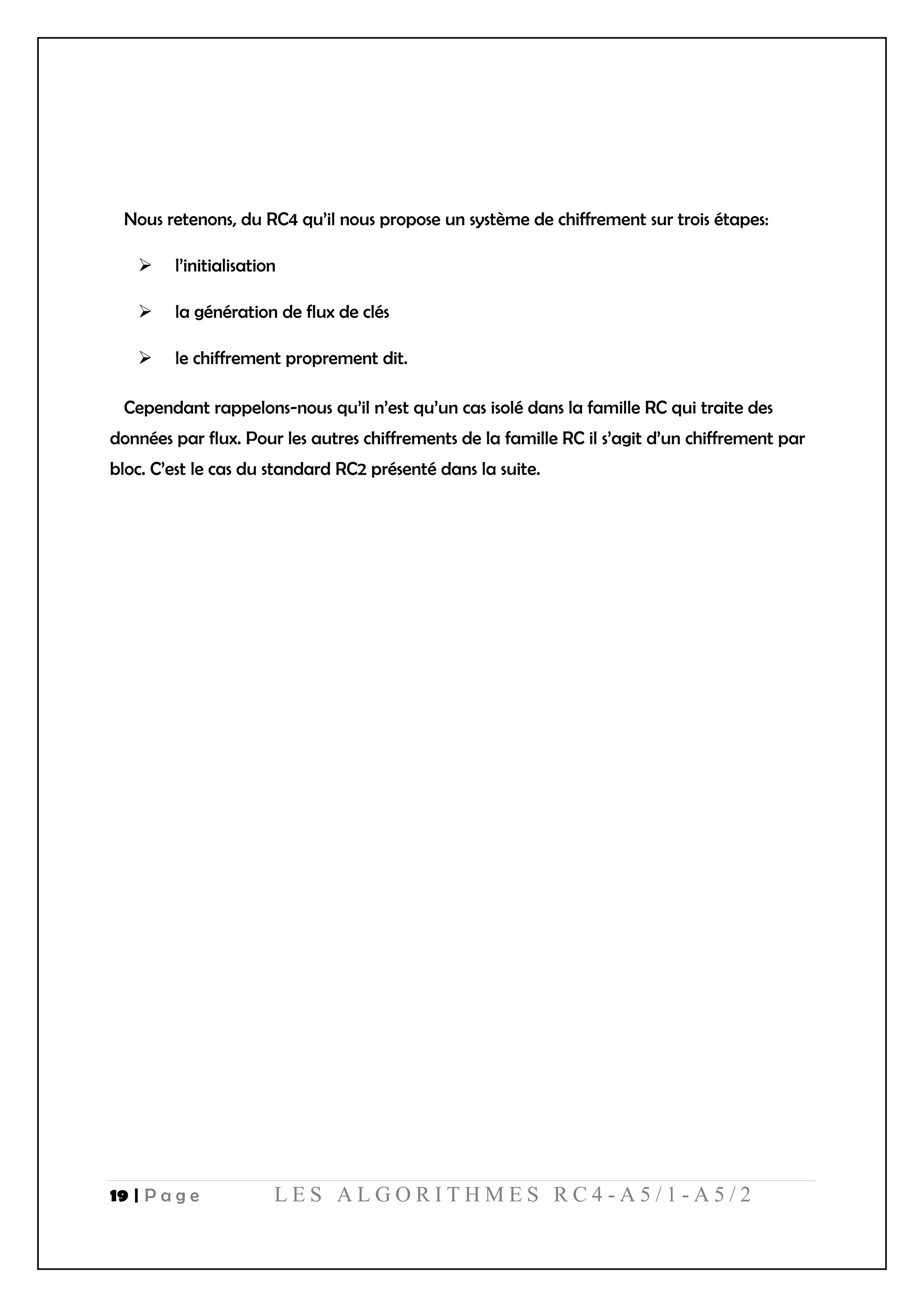 19 | P a g e L E S A L G O R I T H M E S R C 4 - A 5 / 1 - A 5 / 2
Nous retenons, du RC4 qu’il nous propose un système de chiffrement sur trois étapes:
 l’initialisation
 la génération de flux de clés
 le chiffrement proprement dit.
Cependant rappelons-nous qu’il n’est qu’un cas isolé dans la famille RC qui traite des
données par flux. Pour les autres chiffrements de la famille RC il s’agit d’un chiffrement par
bloc. C’est le cas du standard RC2 présenté dans la suite.
 