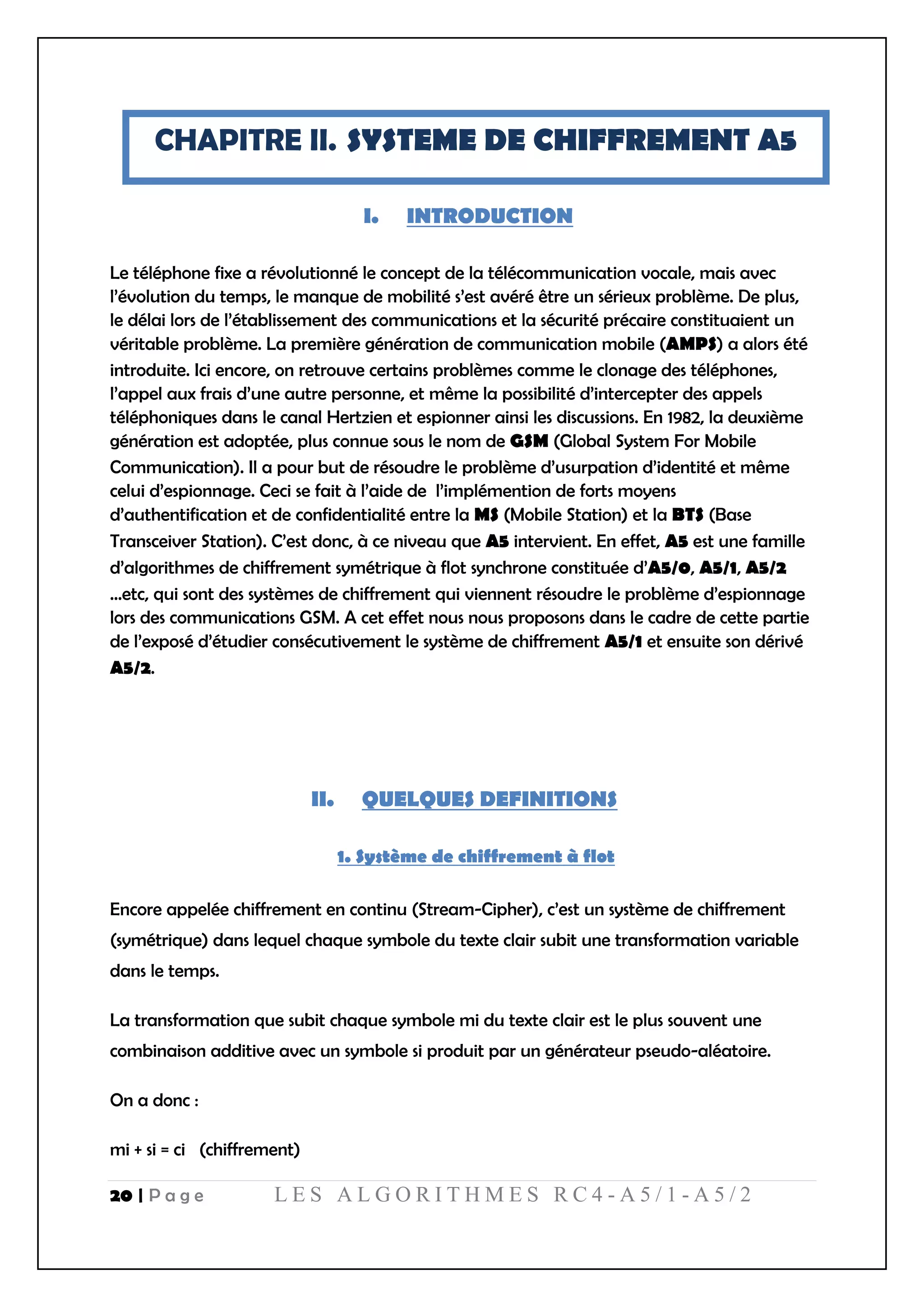 20 | P a g e L E S A L G O R I T H M E S R C 4 - A 5 / 1 - A 5 / 2
CHAPITRE II. SYSTEME DE CHIFFREMENT A5
I. INTRODUCTION
Le téléphone fixe a révolutionné le concept de la télécommunication vocale, mais avec
l’évolution du temps, le manque de mobilité s’est avéré être un sérieux problème. De plus,
le délai lors de l’établissement des communications et la sécurité précaire constituaient un
véritable problème. La première génération de communication mobile (AMPS) a alors été
introduite. Ici encore, on retrouve certains problèmes comme le clonage des téléphones,
l’appel aux frais d’une autre personne, et même la possibilité d’intercepter des appels
téléphoniques dans le canal Hertzien et espionner ainsi les discussions. En 1982, la deuxième
génération est adoptée, plus connue sous le nom de GSM (Global System For Mobile
Communication). Il a pour but de résoudre le problème d’usurpation d’identité et même
celui d’espionnage. Ceci se fait à l’aide de l’implémention de forts moyens
d’authentification et de confidentialité entre la MS (Mobile Station) et la BTS (Base
Transceiver Station). C’est donc, à ce niveau que A5 intervient. En effet, A5 est une famille
d’algorithmes de chiffrement symétrique à flot synchrone constituée d’A5/0, A5/1, A5/2
…etc, qui sont des systèmes de chiffrement qui viennent résoudre le problème d’espionnage
lors des communications GSM. A cet effet nous nous proposons dans le cadre de cette partie
de l’exposé d’étudier consécutivement le système de chiffrement A5/1 et ensuite son dérivé
A5/2.
II. QUELQUES DEFINITIONS
1. Système de chiffrement à flot
Encore appelée chiffrement en continu (Stream-Cipher), c’est un système de chiffrement
(symétrique) dans lequel chaque symbole du texte clair subit une transformation variable
dans le temps.
La transformation que subit chaque symbole mi du texte clair est le plus souvent une
combinaison additive avec un symbole si produit par un générateur pseudo-aléatoire.
On a donc :
mi + si = ci (chiffrement)
 