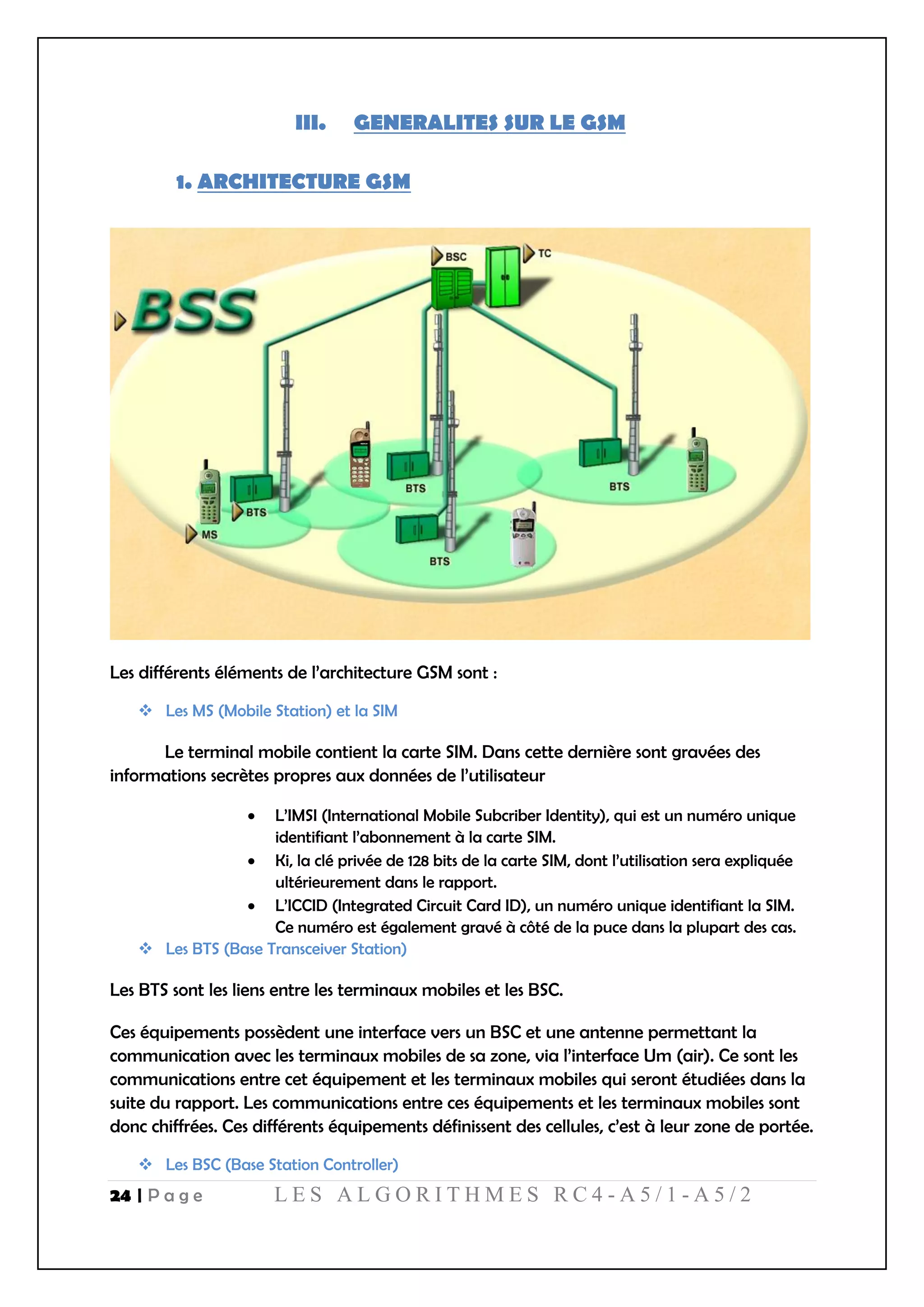 24 | P a g e L E S A L G O R I T H M E S R C 4 - A 5 / 1 - A 5 / 2
III. GENERALITES SUR LE GSM
1. ARCHITECTURE GSM
Les différents éléments de l’architecture GSM sont :
 Les MS (Mobile Station) et la SIM
Le terminal mobile contient la carte SIM. Dans cette dernière sont gravées des
informations secrètes propres aux données de l’utilisateur
 L’IMSI (International Mobile Subcriber Identity), qui est un numéro unique
identifiant l’abonnement à la carte SIM.
 Ki, la clé privée de 128 bits de la carte SIM, dont l’utilisation sera expliquée
ultérieurement dans le rapport.
 L’ICCID (Integrated Circuit Card ID), un numéro unique identifiant la SIM.
Ce numéro est également gravé à côté de la puce dans la plupart des cas.
 Les BTS (Base Transceiver Station)
Les BTS sont les liens entre les terminaux mobiles et les BSC.
Ces équipements possèdent une interface vers un BSC et une antenne permettant la
communication avec les terminaux mobiles de sa zone, via l’interface Um (air). Ce sont les
communications entre cet équipement et les terminaux mobiles qui seront étudiées dans la
suite du rapport. Les communications entre ces équipements et les terminaux mobiles sont
donc chiffrées. Ces différents équipements définissent des cellules, c’est à leur zone de portée.
 Les BSC (Base Station Controller)
 