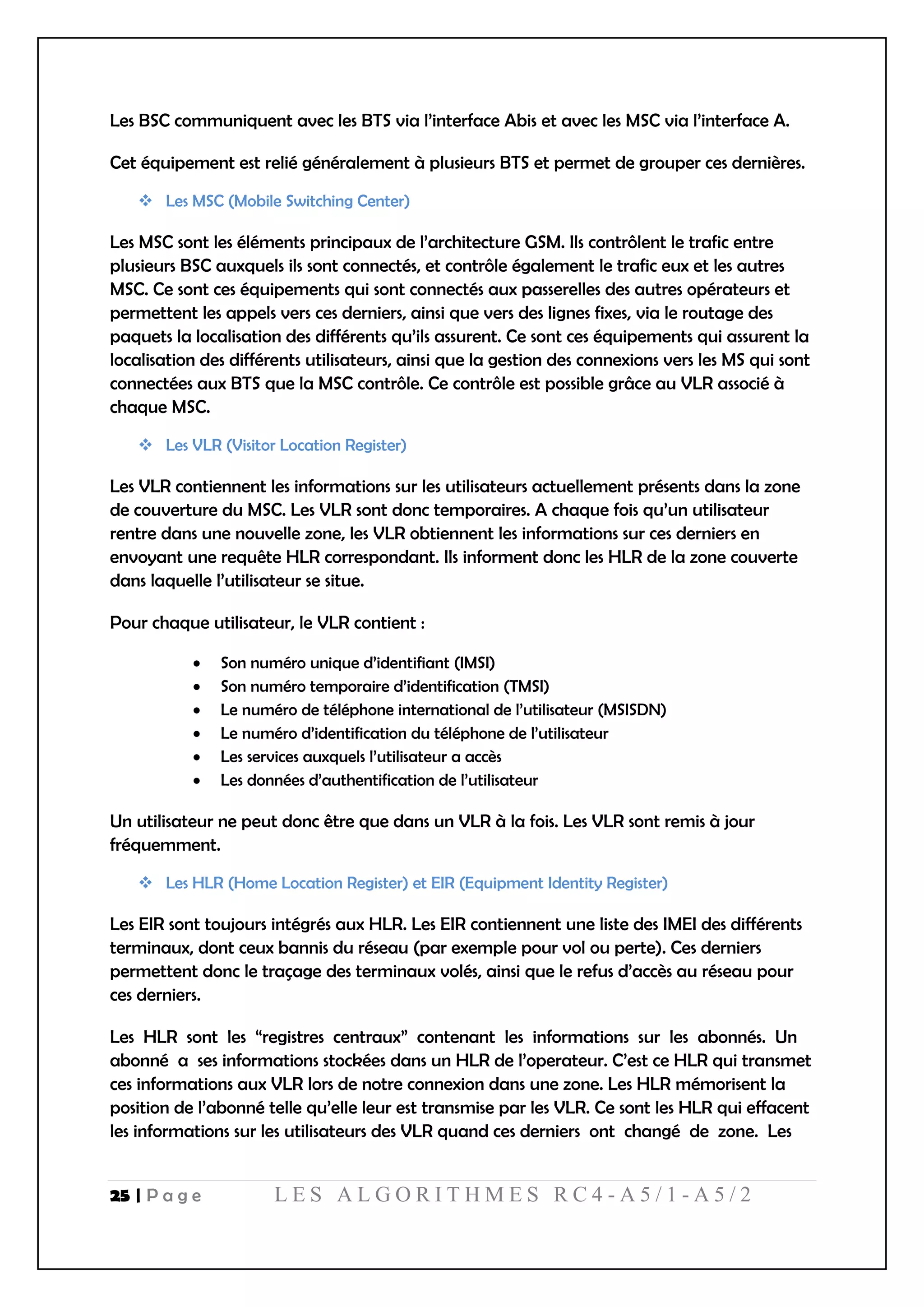 25 | P a g e L E S A L G O R I T H M E S R C 4 - A 5 / 1 - A 5 / 2
Les BSC communiquent avec les BTS via l’interface Abis et avec les MSC via l’interface A.
Cet équipement est relié généralement à plusieurs BTS et permet de grouper ces dernières.
 Les MSC (Mobile Switching Center)
Les MSC sont les éléments principaux de l’architecture GSM. Ils contrôlent le trafic entre
plusieurs BSC auxquels ils sont connectés, et contrôle également le trafic eux et les autres
MSC. Ce sont ces équipements qui sont connectés aux passerelles des autres opérateurs et
permettent les appels vers ces derniers, ainsi que vers des lignes fixes, via le routage des
paquets la localisation des différents qu’ils assurent. Ce sont ces équipements qui assurent la
localisation des différents utilisateurs, ainsi que la gestion des connexions vers les MS qui sont
connectées aux BTS que la MSC contrôle. Ce contrôle est possible grâce au VLR associé à
chaque MSC.
 Les VLR (Visitor Location Register)
Les VLR contiennent les informations sur les utilisateurs actuellement présents dans la zone
de couverture du MSC. Les VLR sont donc temporaires. A chaque fois qu’un utilisateur
rentre dans une nouvelle zone, les VLR obtiennent les informations sur ces derniers en
envoyant une requête HLR correspondant. Ils informent donc les HLR de la zone couverte
dans laquelle l’utilisateur se situe.
Pour chaque utilisateur, le VLR contient :
 Son numéro unique d’identifiant (IMSI)
 Son numéro temporaire d’identification (TMSI)
 Le numéro de téléphone international de l’utilisateur (MSISDN)
 Le numéro d’identification du téléphone de l’utilisateur
 Les services auxquels l’utilisateur a accès
 Les données d’authentification de l’utilisateur
Un utilisateur ne peut donc être que dans un VLR à la fois. Les VLR sont remis à jour
fréquemment.
 Les HLR (Home Location Register) et EIR (Equipment Identity Register)
Les EIR sont toujours intégrés aux HLR. Les EIR contiennent une liste des IMEI des différents
terminaux, dont ceux bannis du réseau (par exemple pour vol ou perte). Ces derniers
permettent donc le traçage des terminaux volés, ainsi que le refus d’accès au réseau pour
ces derniers.
Les HLR sont les “registres centraux” contenant les informations sur les abonnés. Un
abonné a ses informations stockées dans un HLR de l’operateur. C’est ce HLR qui transmet
ces informations aux VLR lors de notre connexion dans une zone. Les HLR mémorisent la
position de l’abonné telle qu’elle leur est transmise par les VLR. Ce sont les HLR qui effacent
les informations sur les utilisateurs des VLR quand ces derniers ont changé de zone. Les
 