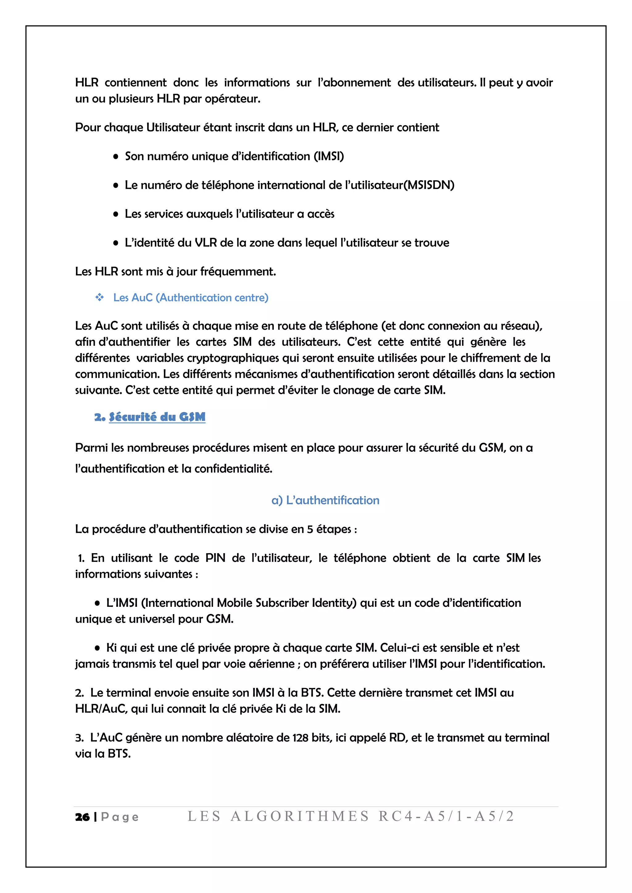 26 | P a g e L E S A L G O R I T H M E S R C 4 - A 5 / 1 - A 5 / 2
HLR contiennent donc les informations sur l’abonnement des utilisateurs. Il peut y avoir
un ou plusieurs HLR par opérateur.
Pour chaque Utilisateur étant inscrit dans un HLR, ce dernier contient
• Son numéro unique d’identification (IMSI)
• Le numéro de téléphone international de l’utilisateur(MSISDN)
• Les services auxquels l’utilisateur a accès
• L’identité du VLR de la zone dans lequel l’utilisateur se trouve
Les HLR sont mis à jour fréquemment.
 Les AuC (Authentication centre)
Les AuC sont utilisés à chaque mise en route de téléphone (et donc connexion au réseau),
afin d’authentifier les cartes SIM des utilisateurs. C’est cette entité qui génère les
différentes variables cryptographiques qui seront ensuite utilisées pour le chiffrement de la
communication. Les différents mécanismes d’authentification seront détaillés dans la section
suivante. C’est cette entité qui permet d’éviter le clonage de carte SIM.
2. Sécurité du GSM
Parmi les nombreuses procédures misent en place pour assurer la sécurité du GSM, on a
l’authentification et la confidentialité.
a) L’authentification
La procédure d’authentification se divise en 5 étapes :
1. En utilisant le code PIN de l’utilisateur, le téléphone obtient de la carte SIM les
informations suivantes :
• L’IMSI (International Mobile Subscriber Identity) qui est un code d’identification
unique et universel pour GSM.
• Ki qui est une clé privée propre à chaque carte SIM. Celui-ci est sensible et n’est
jamais transmis tel quel par voie aérienne ; on préférera utiliser l’IMSI pour l’identification.
2. Le terminal envoie ensuite son IMSI à la BTS. Cette dernière transmet cet IMSI au
HLR/AuC, qui lui connait la clé privée Ki de la SIM.
3. L’AuC génère un nombre aléatoire de 128 bits, ici appelé RD, et le transmet au terminal
via la BTS.
 