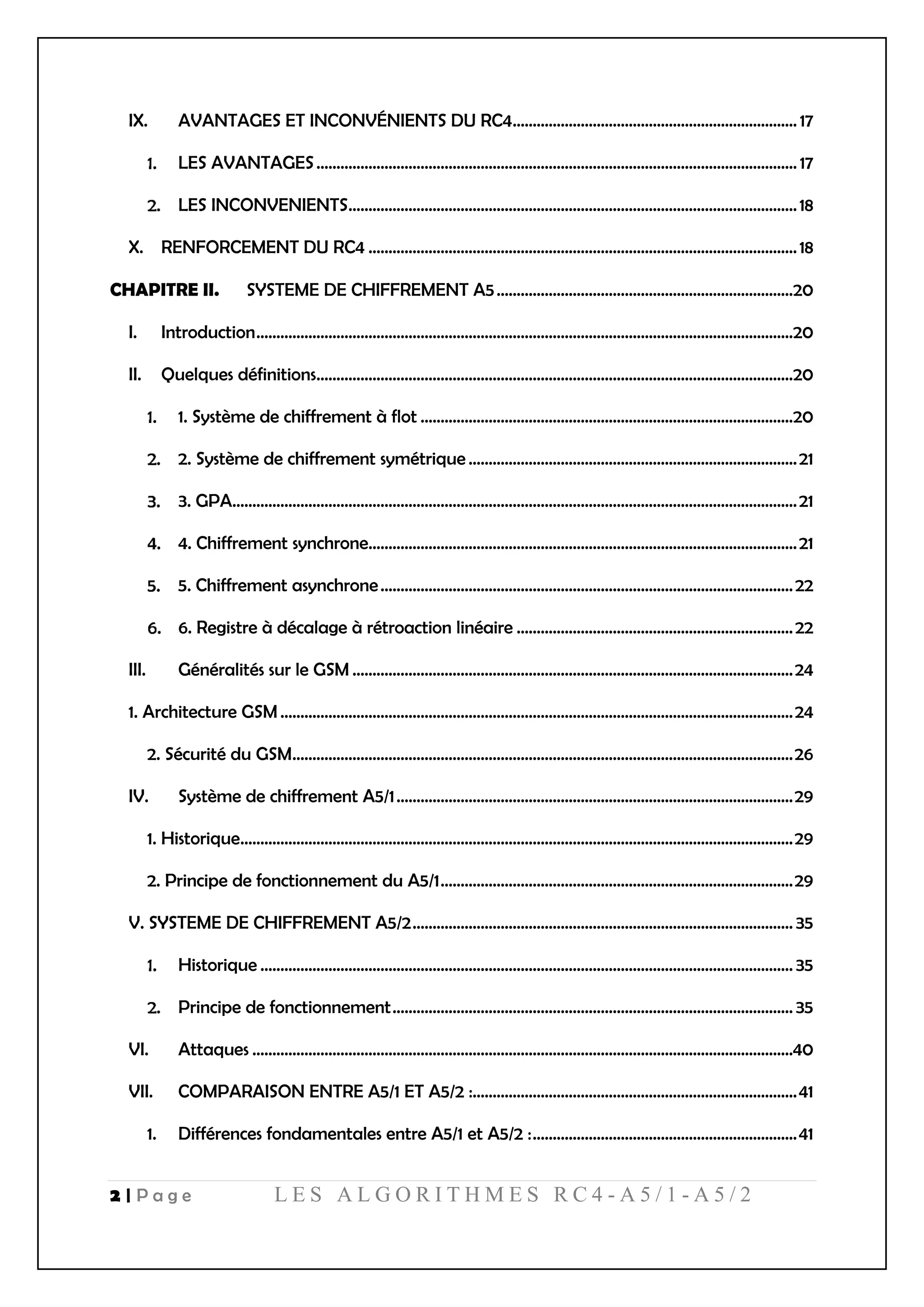 2 | P a g e L E S A L G O R I T H M E S R C 4 - A 5 / 1 - A 5 / 2
IX. AVANTAGES ET INCONVÉNIENTS DU RC4....................................................................... 17
LES AVANTAGES........................................................................................................................ 17
LES INCONVENIENTS................................................................................................................18
X. RENFORCEMENT DU RC4 ...........................................................................................................18
CHAPITRE II. SYSTEME DE CHIFFREMENT A5..........................................................................20
I. Introduction......................................................................................................................................20
II. Quelques définitions.......................................................................................................................20
1. Système de chiffrement à flot .............................................................................................20
2. Système de chiffrement symétrique ..................................................................................21
3. GPA.............................................................................................................................................21
4. Chiffrement synchrone...........................................................................................................21
5. Chiffrement asynchrone.......................................................................................................22
6. Registre à décalage à rétroaction linéaire .....................................................................22
III. Généralités sur le GSM ..............................................................................................................24
1. Architecture GSM................................................................................................................................24
2. Sécurité du GSM.............................................................................................................................26
IV. Système de chiffrement A5/1...................................................................................................29
1. Historique..........................................................................................................................................29
2. Principe de fonctionnement du A5/1........................................................................................29
V. SYSTEME DE CHIFFREMENT A5/2............................................................................................... 35
Historique ..................................................................................................................................... 35
Principe de fonctionnement.................................................................................................... 35
VI. Attaques .......................................................................................................................................40
VII. COMPARAISON ENTRE A5/1 ET A5/2 :.................................................................................41
1. Différences fondamentales entre A5/1 et A5/2 :..................................................................41
 