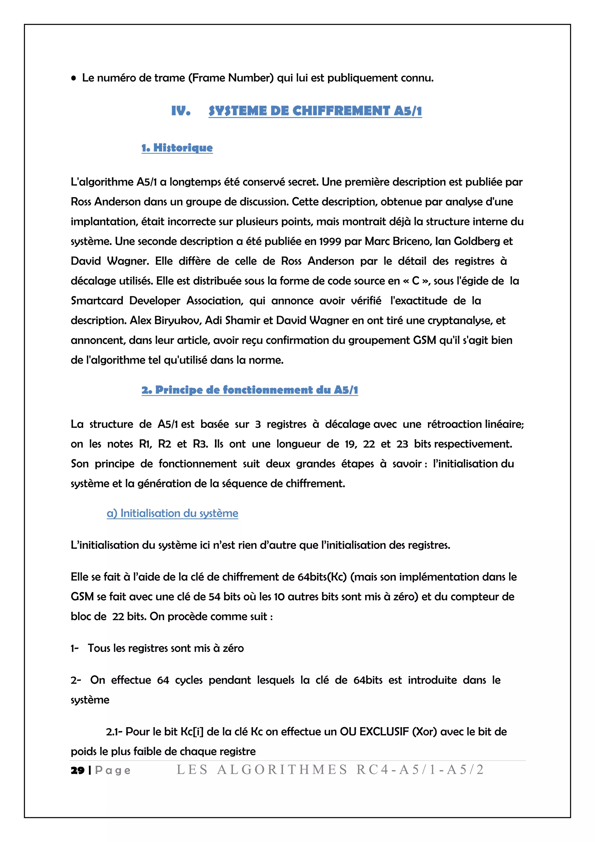 29 | P a g e L E S A L G O R I T H M E S R C 4 - A 5 / 1 - A 5 / 2
• Le numéro de trame (Frame Number) qui lui est publiquement connu.
IV. SYSTEME DE CHIFFREMENT A5/1
1. Historique
L'algorithme A5/1 a longtemps été conservé secret. Une première description est publiée par
Ross Anderson dans un groupe de discussion. Cette description, obtenue par analyse d'une
implantation, était incorrecte sur plusieurs points, mais montrait déjà la structure interne du
système. Une seconde description a été publiée en 1999 par Marc Briceno, Ian Goldberg et
David Wagner. Elle diffère de celle de Ross Anderson par le détail des registres à
décalage utilisés. Elle est distribuée sous la forme de code source en « C », sous l'égide de la
Smartcard Developer Association, qui annonce avoir vérifié l'exactitude de la
description. Alex Biryukov, Adi Shamir et David Wagner en ont tiré une cryptanalyse, et
annoncent, dans leur article, avoir reçu confirmation du groupement GSM qu'il s'agit bien
de l'algorithme tel qu'utilisé dans la norme.
2. Principe de fonctionnement du A5/1
La structure de A5/1 est basée sur 3 registres à décalage avec une rétroaction linéaire;
on les notes R1, R2 et R3. Ils ont une longueur de 19, 22 et 23 bits respectivement.
Son principe de fonctionnement suit deux grandes étapes à savoir : l’initialisation du
système et la génération de la séquence de chiffrement.
a) Initialisation du système
L’initialisation du système ici n’est rien d’autre que l’initialisation des registres.
Elle se fait à l’aide de la clé de chiffrement de 64bits(Kc) (mais son implémentation dans le
GSM se fait avec une clé de 54 bits où les 10 autres bits sont mis à zéro) et du compteur de
bloc de 22 bits. On procède comme suit :
1- Tous les registres sont mis à zéro
2- On effectue 64 cycles pendant lesquels la clé de 64bits est introduite dans le
système
2.1- Pour le bit Kc[i] de la clé Kc on effectue un OU EXCLUSIF (Xor) avec le bit de
poids le plus faible de chaque registre
 