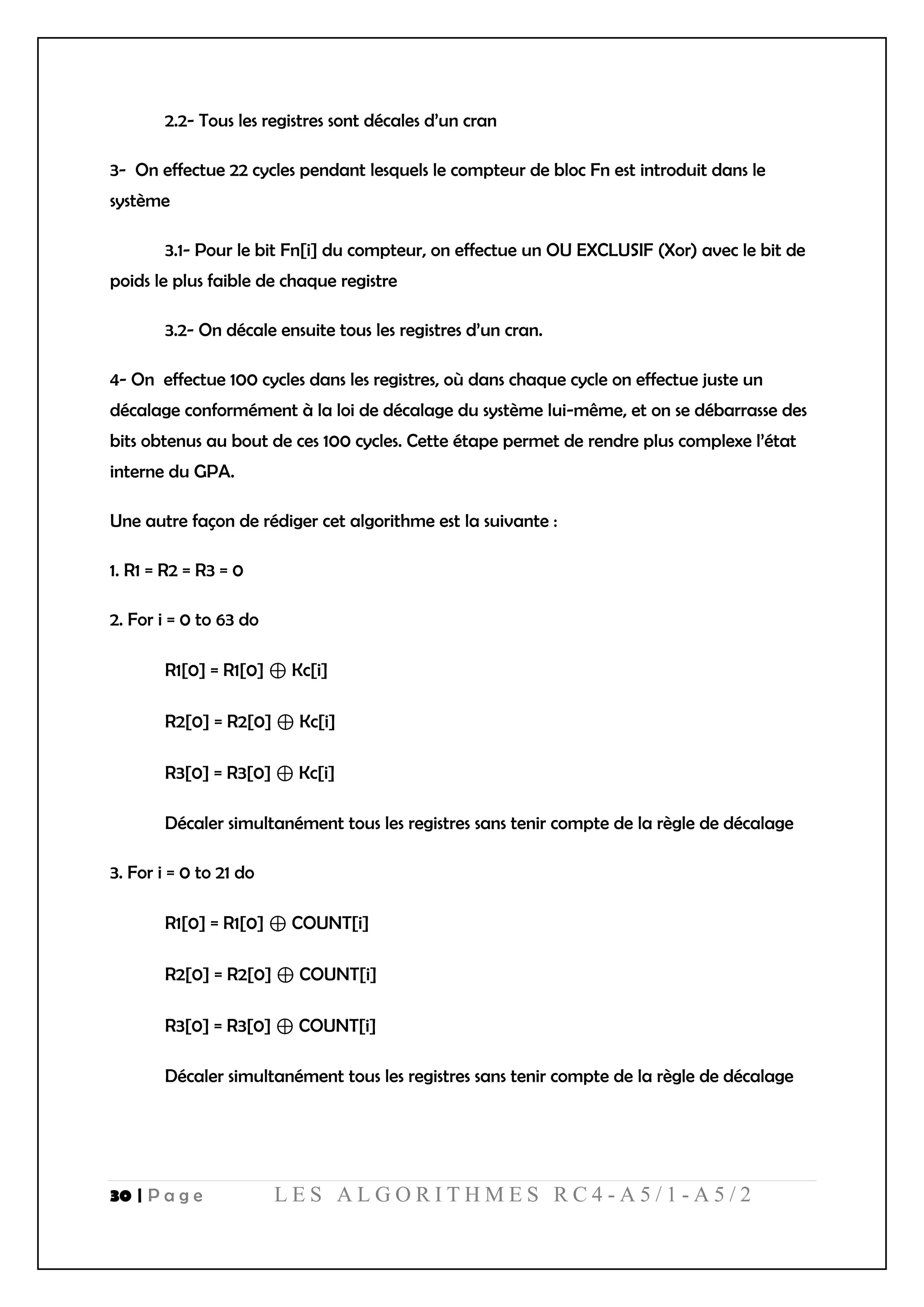 30 | P a g e L E S A L G O R I T H M E S R C 4 - A 5 / 1 - A 5 / 2
2.2- Tous les registres sont décales d’un cran
3- On effectue 22 cycles pendant lesquels le compteur de bloc Fn est introduit dans le
système
3.1- Pour le bit Fn[i] du compteur, on effectue un OU EXCLUSIF (Xor) avec le bit de
poids le plus faible de chaque registre
3.2- On décale ensuite tous les registres d’un cran.
4- On effectue 100 cycles dans les registres, où dans chaque cycle on effectue juste un
décalage conformément à la loi de décalage du système lui-même, et on se débarrasse des
bits obtenus au bout de ces 100 cycles. Cette étape permet de rendre plus complexe l’état
interne du GPA.
Une autre façon de rédiger cet algorithme est la suivante :
1. R1 = R2 = R3 = 0
2. For i = 0 to 63 do
R1[0] = R1[0] ⊕ Kc[i]
R2[0] = R2[0] ⊕ Kc[i]
R3[0] = R3[0] ⊕ Kc[i]
Décaler simultanément tous les registres sans tenir compte de la règle de décalage
3. For i = 0 to 21 do
R1[0] = R1[0] ⊕ COUNT[i]
R2[0] = R2[0] ⊕ COUNT[i]
R3[0] = R3[0] ⊕ COUNT[i]
Décaler simultanément tous les registres sans tenir compte de la règle de décalage
 