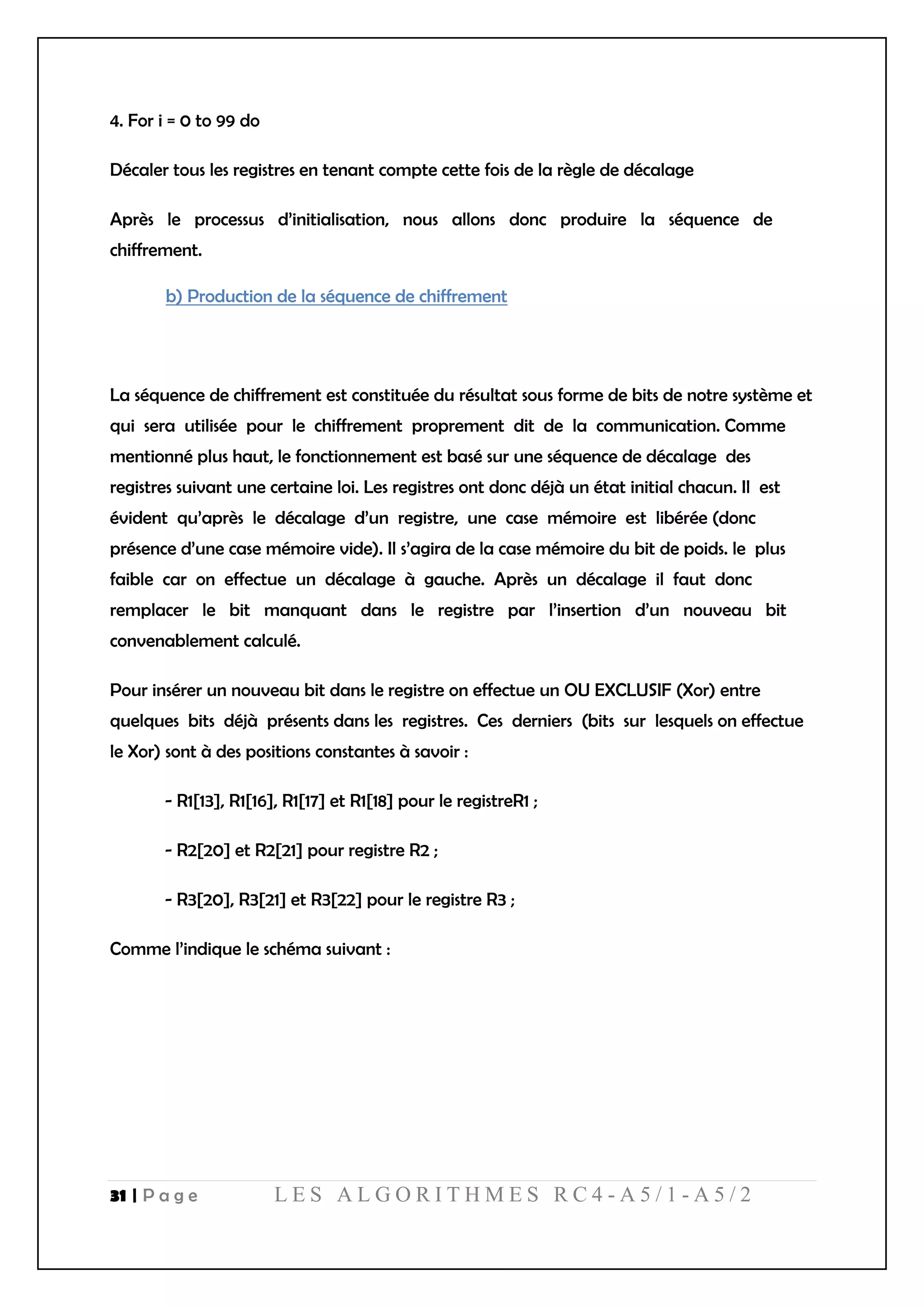 31 | P a g e L E S A L G O R I T H M E S R C 4 - A 5 / 1 - A 5 / 2
4. For i = 0 to 99 do
Décaler tous les registres en tenant compte cette fois de la règle de décalage
Après le processus d’initialisation, nous allons donc produire la séquence de
chiffrement.
b) Production de la séquence de chiffrement
La séquence de chiffrement est constituée du résultat sous forme de bits de notre système et
qui sera utilisée pour le chiffrement proprement dit de la communication. Comme
mentionné plus haut, le fonctionnement est basé sur une séquence de décalage des
registres suivant une certaine loi. Les registres ont donc déjà un état initial chacun. Il est
évident qu’après le décalage d’un registre, une case mémoire est libérée (donc
présence d’une case mémoire vide). Il s’agira de la case mémoire du bit de poids. le plus
faible car on effectue un décalage à gauche. Après un décalage il faut donc
remplacer le bit manquant dans le registre par l’insertion d’un nouveau bit
convenablement calculé.
Pour insérer un nouveau bit dans le registre on effectue un OU EXCLUSIF (Xor) entre
quelques bits déjà présents dans les registres. Ces derniers (bits sur lesquels on effectue
le Xor) sont à des positions constantes à savoir :
- R1[13], R1[16], R1[17] et R1[18] pour le registreR1 ;
- R2[20] et R2[21] pour registre R2 ;
- R3[20], R3[21] et R3[22] pour le registre R3 ;
Comme l’indique le schéma suivant :
 
