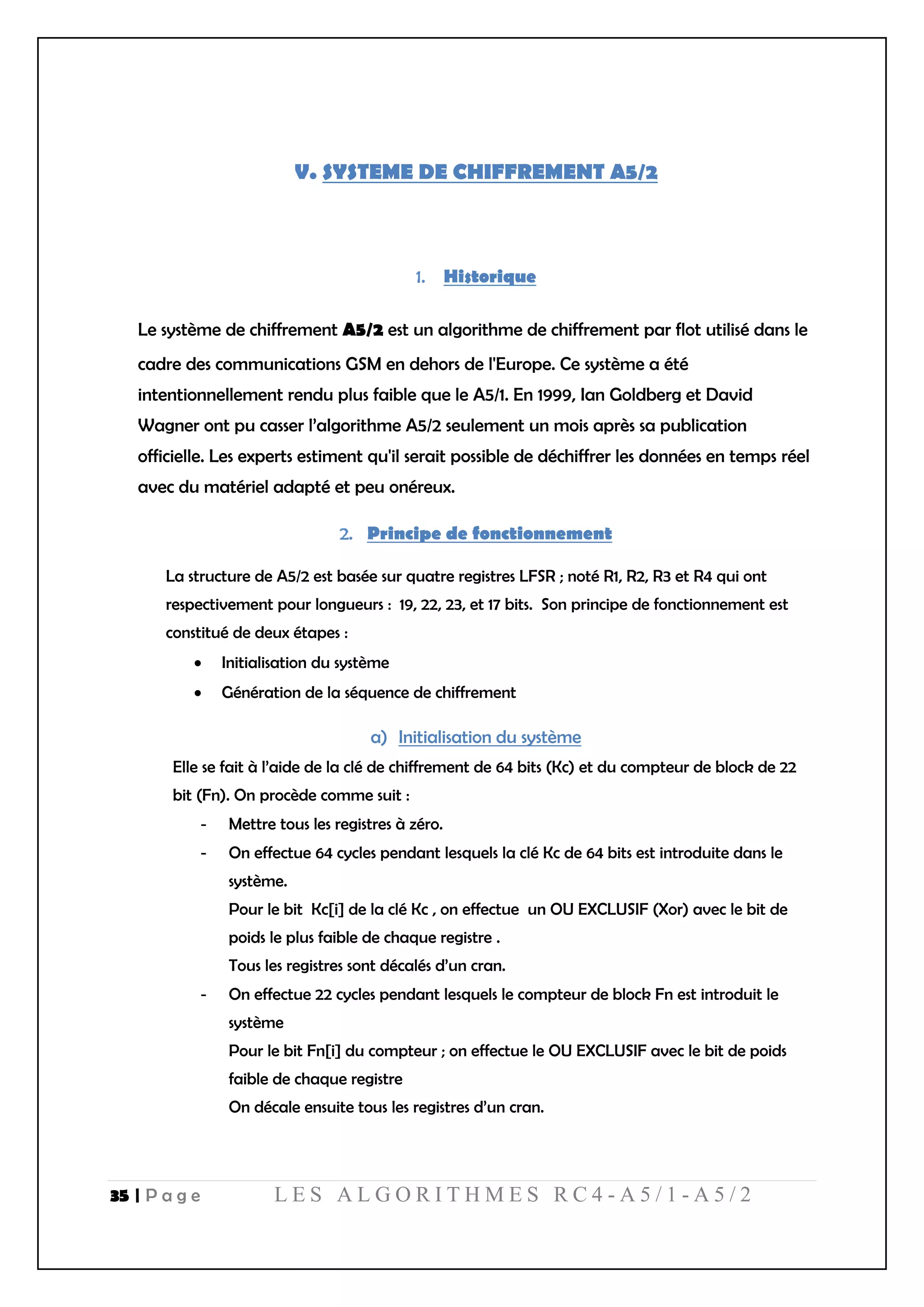 35 | P a g e L E S A L G O R I T H M E S R C 4 - A 5 / 1 - A 5 / 2
V. SYSTEME DE CHIFFREMENT A5/2
Historique
Le système de chiffrement A5/2 est un algorithme de chiffrement par flot utilisé dans le
cadre des communications GSM en dehors de l'Europe. Ce système a été
intentionnellement rendu plus faible que le A5/1. En 1999, Ian Goldberg et David
Wagner ont pu casser l’algorithme A5/2 seulement un mois après sa publication
officielle. Les experts estiment qu'il serait possible de déchiffrer les données en temps réel
avec du matériel adapté et peu onéreux.
Principe de fonctionnement
La structure de A5/2 est basée sur quatre registres LFSR ; noté R1, R2, R3 et R4 qui ont
respectivement pour longueurs : 19, 22, 23, et 17 bits. Son principe de fonctionnement est
constitué de deux étapes :
 Initialisation du système
 Génération de la séquence de chiffrement
a) Initialisation du système
Elle se fait à l’aide de la clé de chiffrement de 64 bits (Kc) et du compteur de block de 22
bit (Fn). On procède comme suit :
- Mettre tous les registres à zéro.
- On effectue 64 cycles pendant lesquels la clé Kc de 64 bits est introduite dans le
système.
Pour le bit Kc[i] de la clé Kc , on effectue un OU EXCLUSIF (Xor) avec le bit de
poids le plus faible de chaque registre .
Tous les registres sont décalés d’un cran.
- On effectue 22 cycles pendant lesquels le compteur de block Fn est introduit le
système
Pour le bit Fn[i] du compteur ; on effectue le OU EXCLUSIF avec le bit de poids
faible de chaque registre
On décale ensuite tous les registres d’un cran.
 