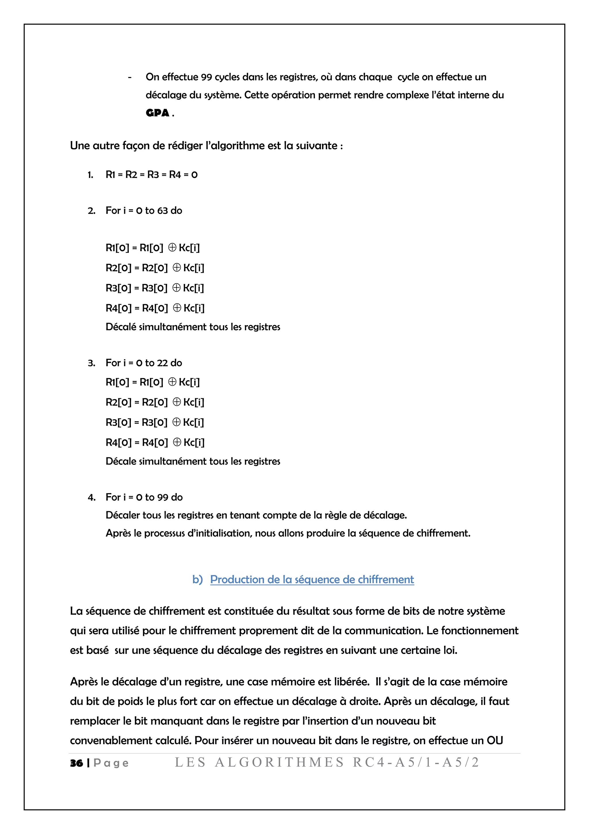 36 | P a g e L E S A L G O R I T H M E S R C 4 - A 5 / 1 - A 5 / 2
- On effectue 99 cycles dans les registres, où dans chaque cycle on effectue un
décalage du système. Cette opération permet rendre complexe l’état interne du
GPA .
Une autre façon de rédiger l’algorithme est la suivante :
1. R1 = R2 = R3 = R4 = 0
2. For i = 0 to 63 do
R1[0] = R1[0]  Kc[i]
R2[0] = R2[0]  Kc[i]
R3[0] = R3[0]  Kc[i]
R4[0] = R4[0]  Kc[i]
Décalé simultanément tous les registres
3. For i = 0 to 22 do
R1[0] = R1[0]  Kc[i]
R2[0] = R2[0]  Kc[i]
R3[0] = R3[0]  Kc[i]
R4[0] = R4[0]  Kc[i]
Décale simultanément tous les registres
4. For i = 0 to 99 do
Décaler tous les registres en tenant compte de la règle de décalage.
Après le processus d’initialisation, nous allons produire la séquence de chiffrement.
b) Production de la séquence de chiffrement
La séquence de chiffrement est constituée du résultat sous forme de bits de notre système
qui sera utilisé pour le chiffrement proprement dit de la communication. Le fonctionnement
est basé sur une séquence du décalage des registres en suivant une certaine loi.
Après le décalage d’un registre, une case mémoire est libérée. Il s’agit de la case mémoire
du bit de poids le plus fort car on effectue un décalage à droite. Après un décalage, il faut
remplacer le bit manquant dans le registre par l’insertion d’un nouveau bit
convenablement calculé. Pour insérer un nouveau bit dans le registre, on effectue un OU
 