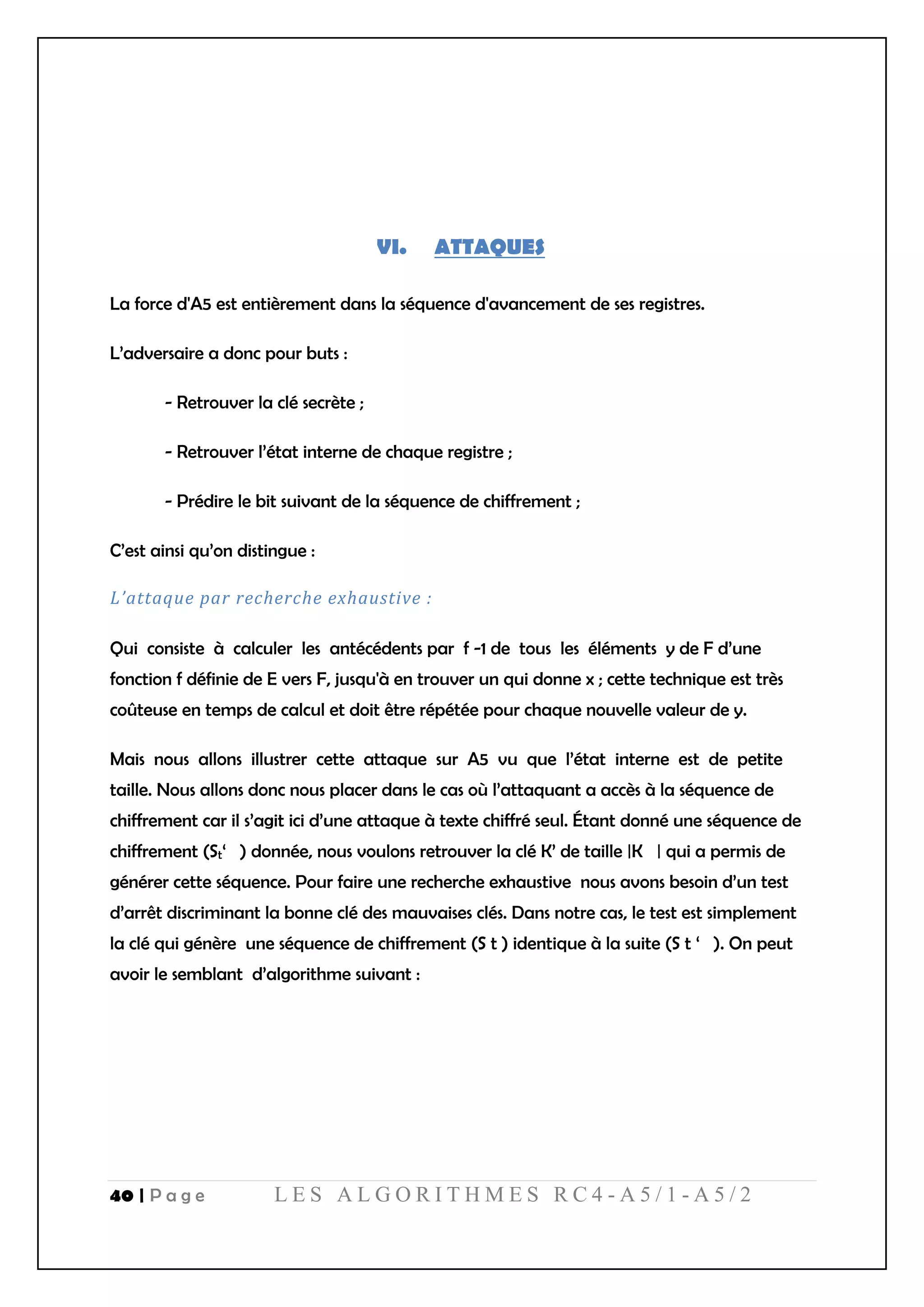 40 | P a g e L E S A L G O R I T H M E S R C 4 - A 5 / 1 - A 5 / 2
VI. ATTAQUES
La force d'A5 est entièrement dans la séquence d'avancement de ses registres.
L’adversaire a donc pour buts :
- Retrouver la clé secrète ;
- Retrouver l’état interne de chaque registre ;
- Prédire le bit suivant de la séquence de chiffrement ;
C’est ainsi qu’on distingue :
L’attaque par recherche exhaustive :
Qui consiste à calculer les antécédents par f -1 de tous les éléments y de F d’une
fonction f définie de E vers F, jusqu'à en trouver un qui donne x ; cette technique est très
coûteuse en temps de calcul et doit être répétée pour chaque nouvelle valeur de y.
Mais nous allons illustrer cette attaque sur A5 vu que l’état interne est de petite
taille. Nous allons donc nous placer dans le cas où l’attaquant a accès à la séquence de
chiffrement car il s’agit ici d’une attaque à texte chiffré seul. Étant donné une séquence de
chiffrement (St‘ ) donnée, nous voulons retrouver la clé K’ de taille |K | qui a permis de
générer cette séquence. Pour faire une recherche exhaustive nous avons besoin d’un test
d’arrêt discriminant la bonne clé des mauvaises clés. Dans notre cas, le test est simplement
la clé qui génère une séquence de chiffrement (S t ) identique à la suite (S t ‘ ). On peut
avoir le semblant d’algorithme suivant :
 