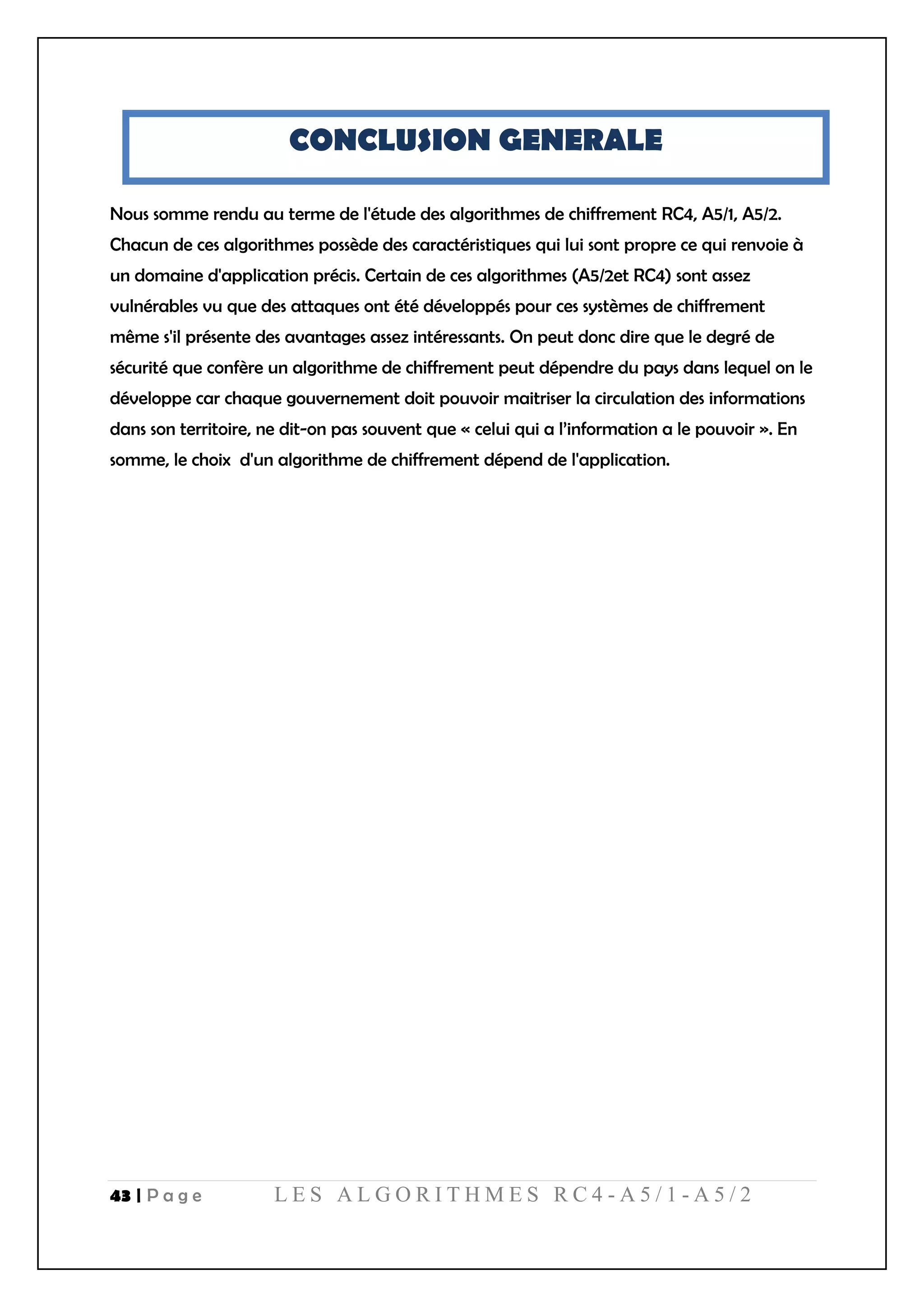 43 | P a g e L E S A L G O R I T H M E S R C 4 - A 5 / 1 - A 5 / 2
CONCLUSION GENERALE
Nous somme rendu au terme de l'étude des algorithmes de chiffrement RC4, A5/1, A5/2.
Chacun de ces algorithmes possède des caractéristiques qui lui sont propre ce qui renvoie à
un domaine d'application précis. Certain de ces algorithmes (A5/2et RC4) sont assez
vulnérables vu que des attaques ont été développés pour ces systèmes de chiffrement
même s'il présente des avantages assez intéressants. On peut donc dire que le degré de
sécurité que confère un algorithme de chiffrement peut dépendre du pays dans lequel on le
développe car chaque gouvernement doit pouvoir maitriser la circulation des informations
dans son territoire, ne dit-on pas souvent que « celui qui a l’information a le pouvoir ». En
somme, le choix d'un algorithme de chiffrement dépend de l'application.
 