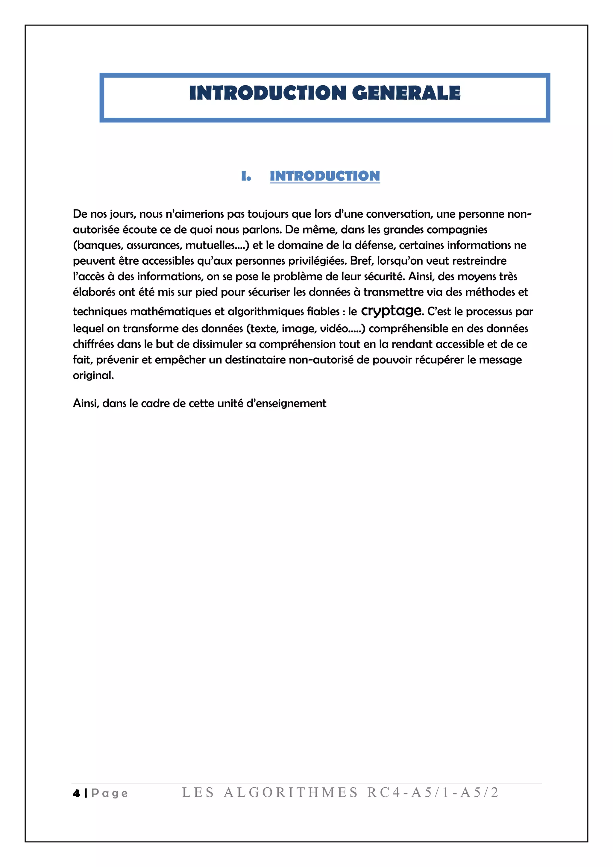 4 | P a g e L E S A L G O R I T H M E S R C 4 - A 5 / 1 - A 5 / 2
INTRODUCTION GENERALE
I. INTRODUCTION
De nos jours, nous n’aimerions pas toujours que lors d’une conversation, une personne non-
autorisée écoute ce de quoi nous parlons. De même, dans les grandes compagnies
(banques, assurances, mutuelles….) et le domaine de la défense, certaines informations ne
peuvent être accessibles qu’aux personnes privilégiées. Bref, lorsqu’on veut restreindre
l’accès à des informations, on se pose le problème de leur sécurité. Ainsi, des moyens très
élaborés ont été mis sur pied pour sécuriser les données à transmettre via des méthodes et
techniques mathématiques et algorithmiques fiables : le cryptage. C’est le processus par
lequel on transforme des données (texte, image, vidéo…..) compréhensible en des données
chiffrées dans le but de dissimuler sa compréhension tout en la rendant accessible et de ce
fait, prévenir et empêcher un destinataire non-autorisé de pouvoir récupérer le message
original.
Ainsi, dans le cadre de cette unité d’enseignement
 