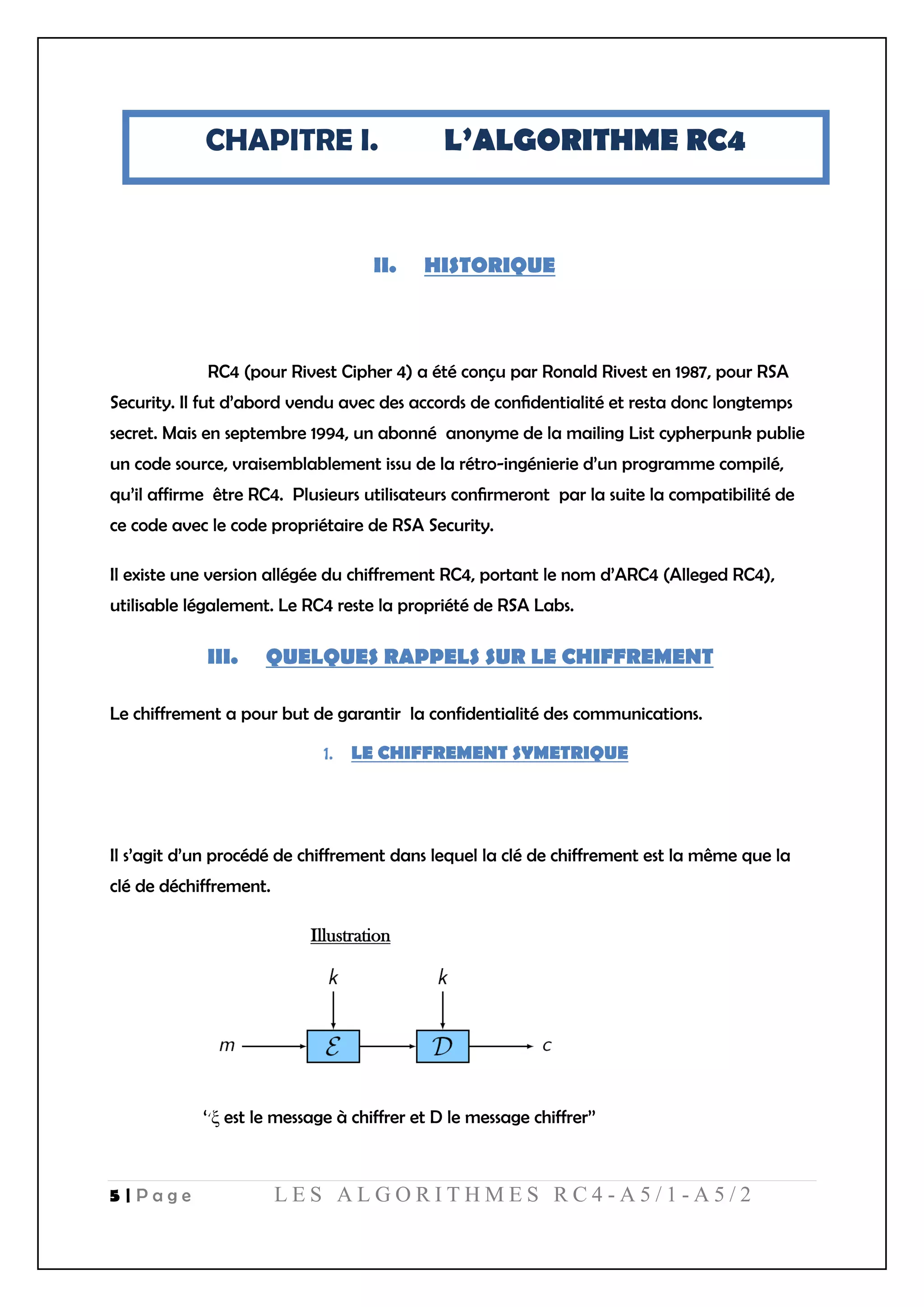 5 | P a g e L E S A L G O R I T H M E S R C 4 - A 5 / 1 - A 5 / 2
CHAPITRE I. L’ALGORITHME RC4
II. HISTORIQUE
RC4 (pour Rivest Cipher 4) a été conçu par Ronald Rivest en 1987, pour RSA
Security. Il fut d’abord vendu avec des accords de conﬁdentialité et resta donc longtemps
secret. Mais en septembre 1994, un abonné anonyme de la mailing List cypherpunk publie
un code source, vraisemblablement issu de la rétro-ingénierie d’un programme compilé,
qu’il affirme être RC4. Plusieurs utilisateurs conﬁrmeront par la suite la compatibilité de
ce code avec le code propriétaire de RSA Security.
Il existe une version allégée du chiffrement RC4, portant le nom d’ARC4 (Alleged RC4),
utilisable légalement. Le RC4 reste la propriété de RSA Labs.
III. QUELQUES RAPPELS SUR LE CHIFFREMENT
Le chiffrement a pour but de garantir la confidentialité des communications.
LE CHIFFREMENT SYMETRIQUE
Il s’agit d’un procédé de chiffrement dans lequel la clé de chiffrement est la même que la
clé de déchiffrement.
Illustration
‘‘ξ est le message à chiffrer et D le message chiffrer’’
 